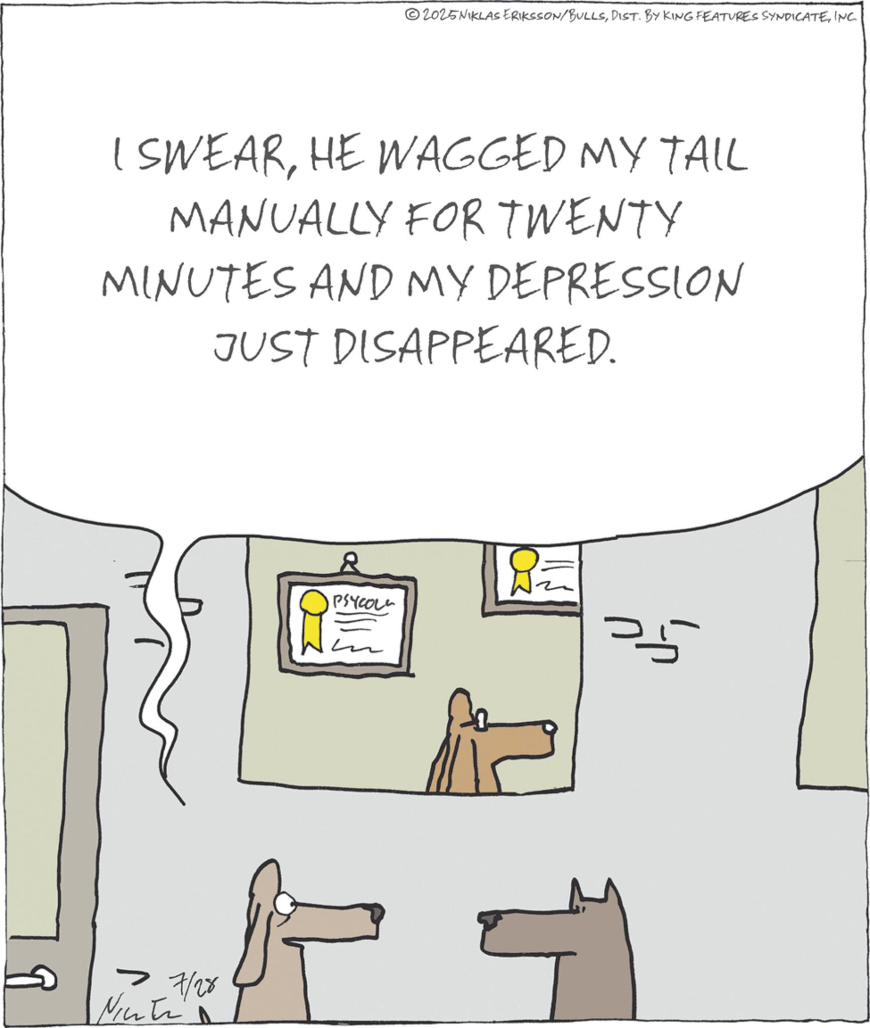Animation OCR: 2025NIKLAS ERIKSSON/BULLSINC I SWEARHE WAGGED MY TAIL MANUALLY FOR TWENTY MINUTES AND MY DEPRESSION JUST DISAPPEARED. 7 7/28 Nicti PSYCOL 2025NIKLAS ERIKSSON / BULLSDIST . BY KING FEATURES SYNDICATEINC I SWEARHE WAGGED MY TAIL MANUALLY FOR TWENTY MINUTES AND MY DEPRESSION JUST DISAPPEARED . 7 7/28 Nicti PSYCOL