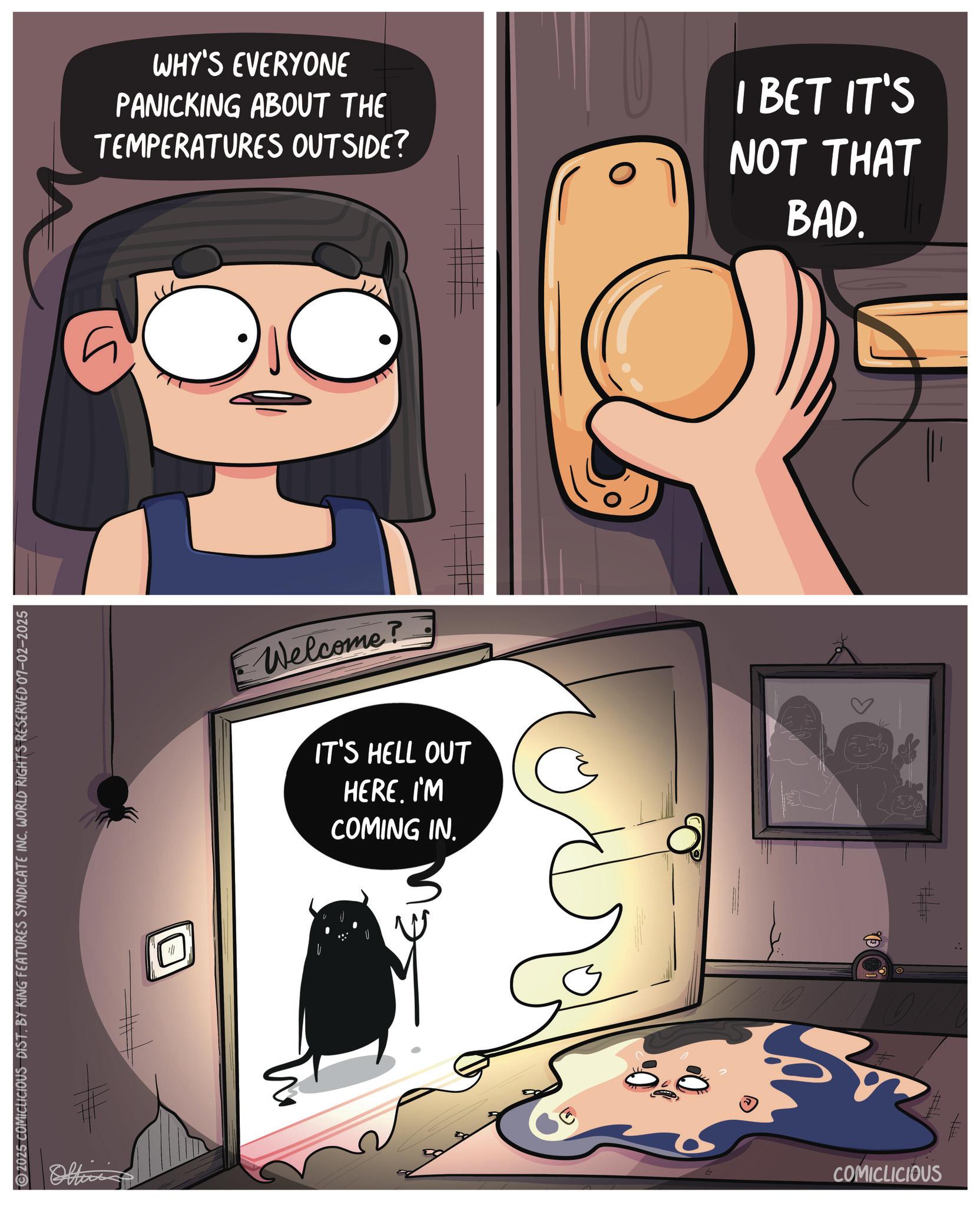 Publication OCR: ©2025 COMICLICIOUS DIST. BY KING FEATURES SYNDICATE INC. WORLD RIGHTS RESERVED 07-02-2025 Office WHY'S EVERYONE PANICKING ABOUT THE TEMPERATURES OUTSIDE? I BET IT'S NOT THAT BAD. ? Welcome? IT'S HELL OUT HERE. I'M COMING IN. O COMICLICIOUS © 2025 COMICLICIOUS DIST . BY KING FEATURES SYNDICATE INC . WORLD RIGHTS RESERVED 07-02-2025 Office WHY'S EVERYONE PANICKING ABOUT THE TEMPERATURES OUTSIDE ? I BET IT'S NOT THAT BAD . ? Welcome ? IT'S HELL OUT HERE . I'M COMING IN . O COMICLICIOUS