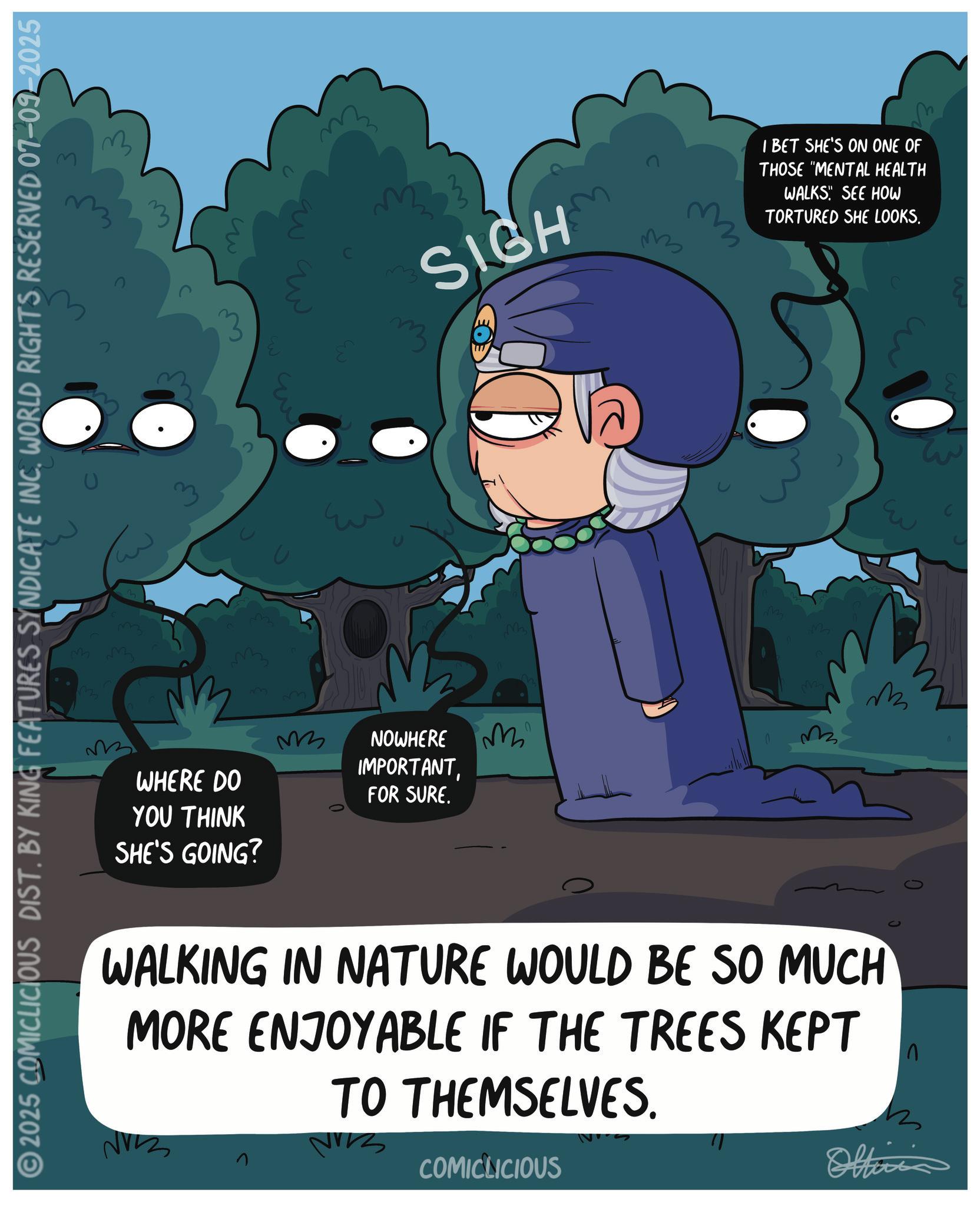 Graphic design OCR: 2025 COMICLICIOUS DIST. BY KING FEATURES SYNDICATE INC. WORLD RIGHTS RESERVED 07-09-2025 m 3 m3 ??? WHERE DO YOU THINK SHE'S GOING? 3 ? ???? ???? ???? M ?? SIGH ?? NOWHERE IMPORTANTFOR SURE. M ??? I BET SHE'S ON ONE OF THOSE "MENTAL HEALTH WALKS! SEE HOW TORTURED SHE LOOKS. 0 M WALKING IN NATURE WOULD BE SO MUCH MORE ENJOYABLE IF THE TREES KEPT NV TO THEMSELVES. COMICLICIOUS Officia ?? 2025 COMICLICIOUS DIST . BY KING FEATURES SYNDICATE INC . WORLD RIGHTS RESERVED 07-09-2025 m 3 m3 ?? ? WHERE DO YOU THINK SHE'S GOING ? 3 ? ???? ???? ???? M ?? SIGH ?? NOWHERE IMPORTANTFOR SURE . M ?? ? I BET SHE'S ON ONE OF THOSE " MENTAL HEALTH WALKS ! SEE HOW TORTURED SHE LOOKS . 0 M WALKING IN NATURE WOULD BE SO MUCH MORE ENJOYABLE IF THE TREES KEPT NV TO THEMSELVES . COMICLICIOUS Officia ??
