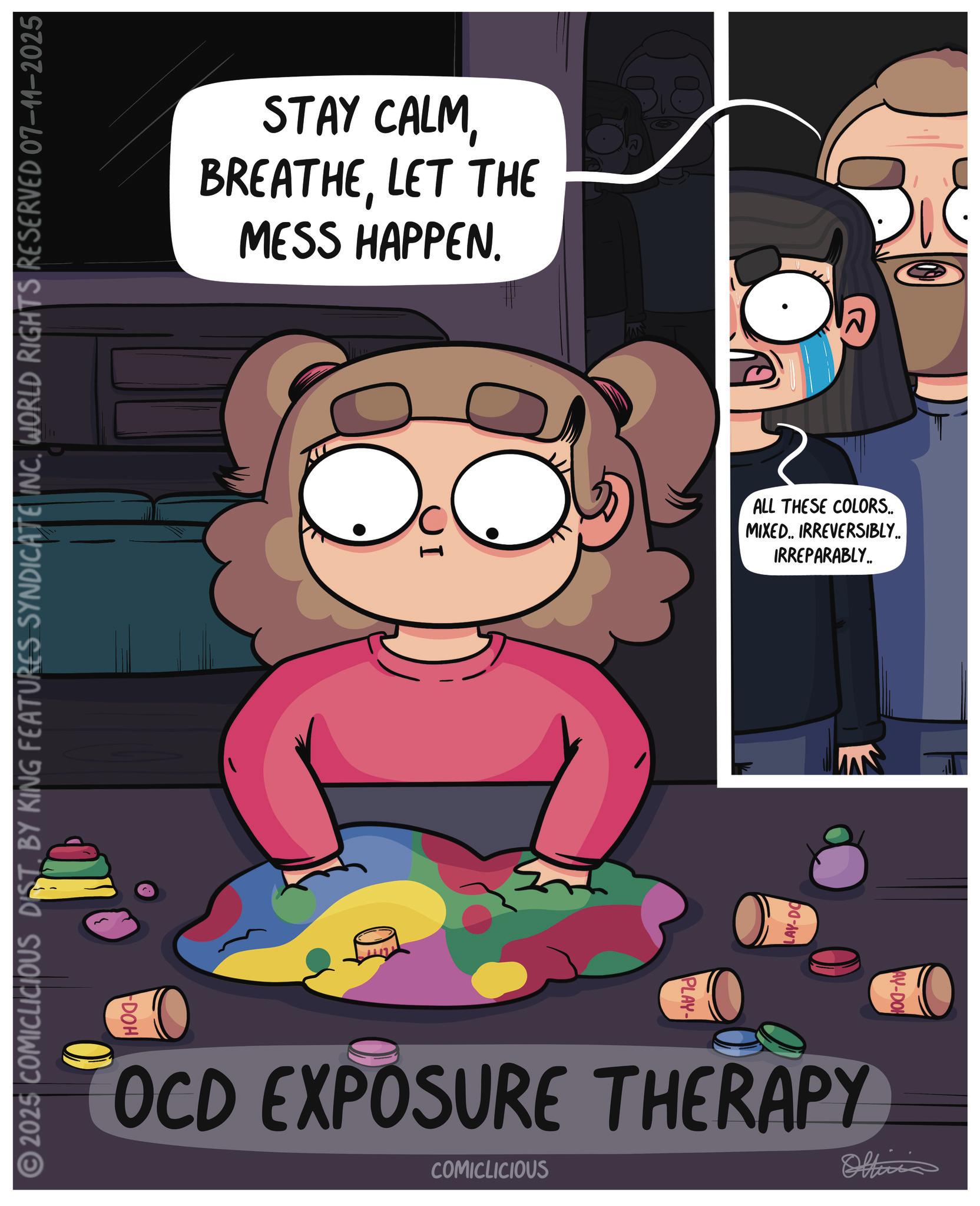 Comics OCR: STAY CALMLET THE MESS HAPPEN. 2025 COMICLICIOUS DIST. BY KING FEATURES SYNDICATE INC. WORLD RIGHTS RESERVED 07-11-2025 ALL THESE COLORS.. MIXED.. IRREVERSIBLY.. IRREPARABLY.. PLAY- LAY-DO AY-DO OCD EXPOSURE THERAPY COMICLICIOUS Officia DOH STAY CALMLET THE MESS HAPPEN . 2025 COMICLICIOUS DIST . BY KING FEATURES SYNDICATE INC . WORLD RIGHTS RESERVED 07-11-2025 ALL THESE COLORS .. MIXED .. IRREVERSIBLY .. IRREPARABLY .. PLAY- LAY - DO AY - DO OCD EXPOSURE THERAPY COMICLICIOUS Officia DOH