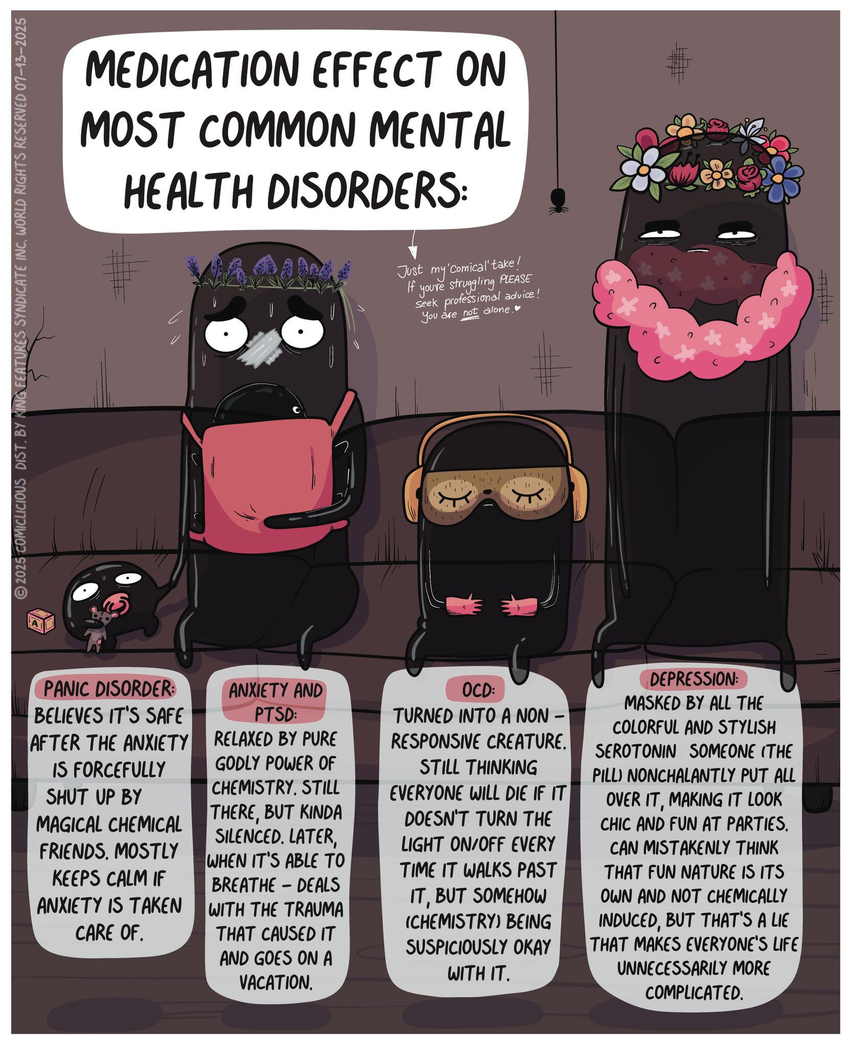 Graphic design OCR: MEDICATION EFFECT ON MOST COMMON MENTAL HEALTH DISORDERS: Just my If 'Comical' take! you're struggling PLEASE seek professional advice! You are not alone.? 2025 COMICLICIOUS DIST. BY KING FEATURES SYNDICATE INC. WORLD RIGHTS RESERVED 07-13-2025 11 PANIC DISORDER: BELIEVES IT'S SAFE AFTER THE ANXIETY IS FORCEFULLY SHUT UP BY MAGICAL CHEMICAL FRIENDS. MOSTLY KEEPS CALM IF ANXIETY IS TAKEN CARE OF. ANXIETY AND PTSD: RELAXED BY PURE GODLY POWER OF CHEMISTRYSTILL THEREBUT KINDA SILENCED. LATERWHEN IT'S ABLE TO BREATHE DEALS WITH THE TRAUMA THAT CAUSED IT AND GOES ON A - VACATION. OCD: TURNED INTO A NON- RESPONSIVE CREATURE. STILL THINKING EVERYONE WILL DIE IF IT DOESN'T TURN THE LIGHT ON/OFF EVERY TIME IT WALKS PAST ITBUT SOMEHOW (CHEMISTRY) BEING SUSPICIOUSLY OKAY WITH IT. DEPRESSION: MASKED BY ALL THE COLORFUL AND STYLISH SEROTONIN SOMEONE (THE PILL) NONCHALANTLY PUT ALL OVER ITMAKING IT LOOK CHIC AND FUN AT PARTIES. CAN MISTAKENLY THINK THAT FUN NATURE IS ITS OWN AND NOT CHEMICALLY INDUCEDBUT THAT'S A LIE THAT MAKES EVERYONE'S LIFE UNNECESSARILY MORE COMPLICATED. MEDICATION EFFECT ON MOST COMMON MENTAL HEALTH DISORDERS : Just my If ' Comical ' take ! you're struggling PLEASE seek professional advice ! You are not alone . ? 2025 COMICLICIOUS DIST . BY KING FEATURES SYNDICATE INC . WORLD RIGHTS RESERVED 07-13-2025 11 PANIC DISORDER : BELIEVES IT'S SAFE AFTER THE ANXIETY IS FORCEFULLY SHUT UP BY MAGICAL CHEMICAL FRIENDS . MOSTLY KEEPS CALM IF ANXIETY IS TAKEN CARE OF . ANXIETY AND PTSD : RELAXED BY PURE GODLY POWER OF CHEMISTRYSTILL THEREBUT KINDA SILENCED . LATERWHEN IT'S ABLE TO BREATHE DEALS WITH THE TRAUMA THAT CAUSED IT AND GOES ON A - VACATION . OCD : TURNED INTO A NON- RESPONSIVE CREATURE . STILL THINKING EVERYONE WILL DIE IF IT DOESN'T TURN THE LIGHT ON / OFF EVERY TIME IT WALKS PAST ITBUT SOMEHOW ( CHEMISTRY ) BEING SUSPICIOUSLY OKAY WITH IT . DEPRESSION : MASKED BY ALL THE COLORFUL AND STYLISH SEROTONIN SOMEONE ( THE PILL ) NONCHALANTLY PUT ALL OVER ITMAKING IT LOOK CHIC AND FUN AT PARTIES . CAN MISTAKENLY THINK THAT FUN NATURE IS ITS OWN AND NOT CHEMICALLY INDUCEDBUT THAT'S A LIE THAT MAKES EVERYONE'S LIFE UNNECESSARILY MORE COMPLICATED .