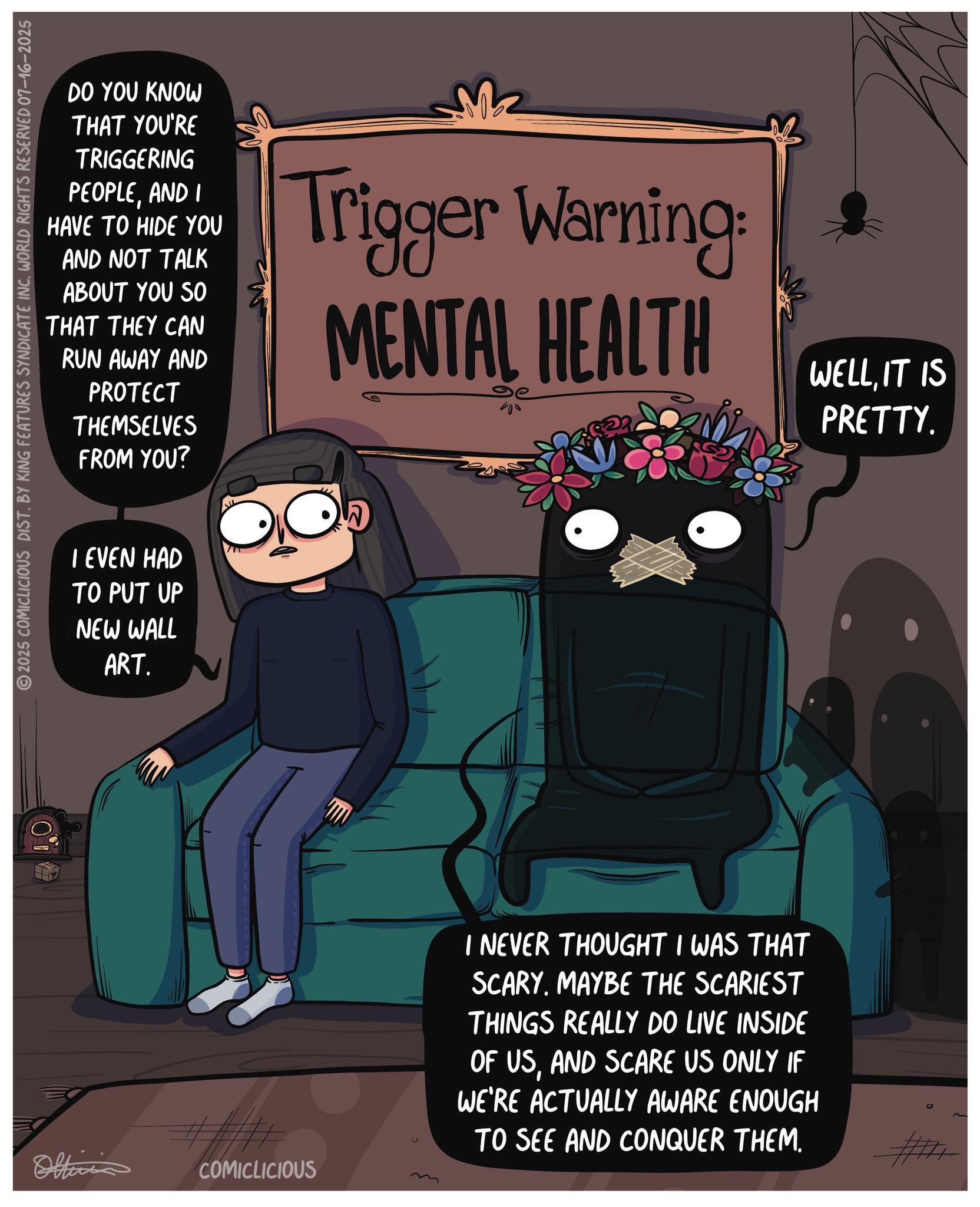 Fictional character OCR: Offici 2025 COMICLICIOUS DIST. BY KING FEATURES SYNDICATE INC. WORLD RIGHTS RESERVED 07-16-2025 DO YOU KNOW THAT YOU'RE TRIGGERING PEOPLEAND I HAVE TO HIDE YOU AND NOT TALK ABOUT YOU SO THAT THEY CAN RUN AWAY AND PROTECT THEMSELVES FROM YOU? Trigger Warning: MENTAL HEALTH WELLIT IS PRETTY. I EVEN HAD TO PUT UP NEW WALL ART. COMICLICIOUS I NEVER THOUGHT I WAS THAT SCARY. MAYBE THE SCARIEST THINGS REALLY DO LIVE INSIDE OF USAND SCARE US ONLY IF WE'RE ACTUALLY AWARE ENOUGH TO SEE AND CONQUER THEM. Offici 2025 COMICLICIOUS DIST . BY KING FEATURES SYNDICATE INC . WORLD RIGHTS RESERVED 07-16-2025 DO YOU KNOW THAT YOU'RE TRIGGERING PEOPLEAND I HAVE TO HIDE YOU AND NOT TALK ABOUT YOU SO THAT THEY CAN RUN AWAY AND PROTECT THEMSELVES FROM YOU ? Trigger Warning : MENTAL HEALTH WELLIT IS PRETTY . I EVEN HAD TO PUT UP NEW WALL ART . COMICLICIOUS I NEVER THOUGHT I WAS THAT SCARY . MAYBE THE SCARIEST THINGS REALLY DO LIVE INSIDE OF USAND SCARE US ONLY IF WE'RE ACTUALLY AWARE ENOUGH TO SEE AND CONQUER THEM .