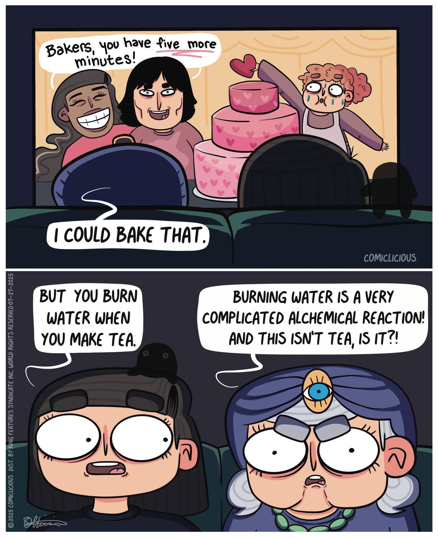 Comic book OCR: 2025 COMICLICIOUS DIST. BY KING FEATURES SYNDICATE INC. WORLD RIGHTS RESERVED 07-27-2025 Officia Bakersyou have five more minutes! ? I COULD BAKE THAT. COMICLICIOUS BUT YOU BURN WATER WHEN YOU MAKE TEA. BURNING WATER IS A VERY COMPLICATED ALCHEMICAL REACTION! AND THIS ISN'T TEAIS IT?! 2025 COMICLICIOUS DIST . BY KING FEATURES SYNDICATE INC . WORLD RIGHTS RESERVED 07-27-2025 Officia Bakersyou have five more minutes ! ? I COULD BAKE THAT . COMICLICIOUS BUT YOU BURN WATER WHEN YOU MAKE TEA . BURNING WATER IS A VERY COMPLICATED ALCHEMICAL REACTION ! AND THIS ISN'T TEAIS IT ?!