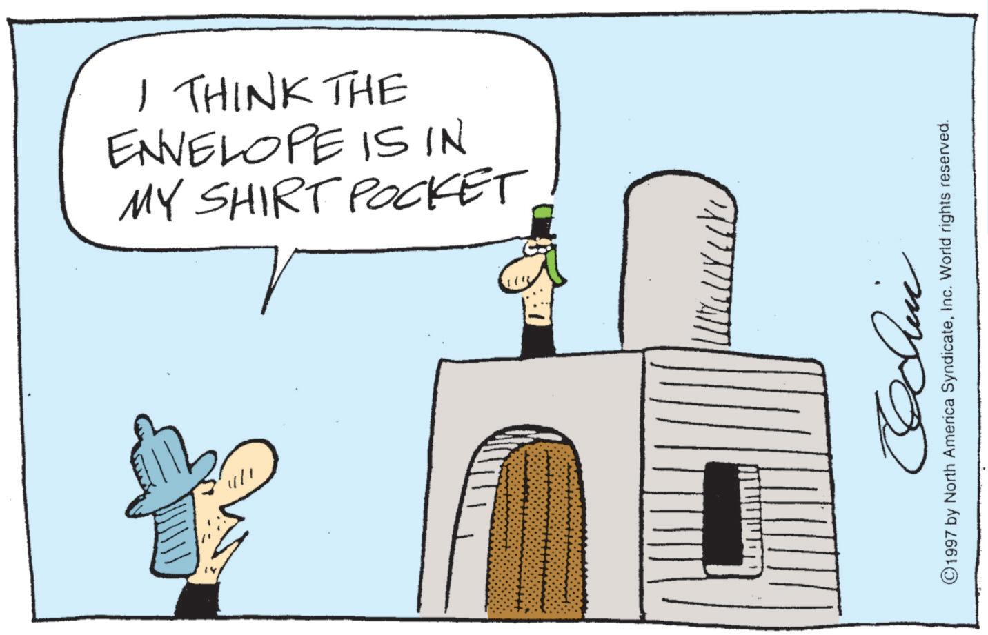 Fiction OCR: I THINK THE ENVELOPE IS IN MY SHIRT POCKET ©1997 by North America SyndicateInc. World rights reserved. I THINK THE ENVELOPE IS IN MY SHIRT POCKET © 1997 by North America SyndicateInc. World rights reserved .