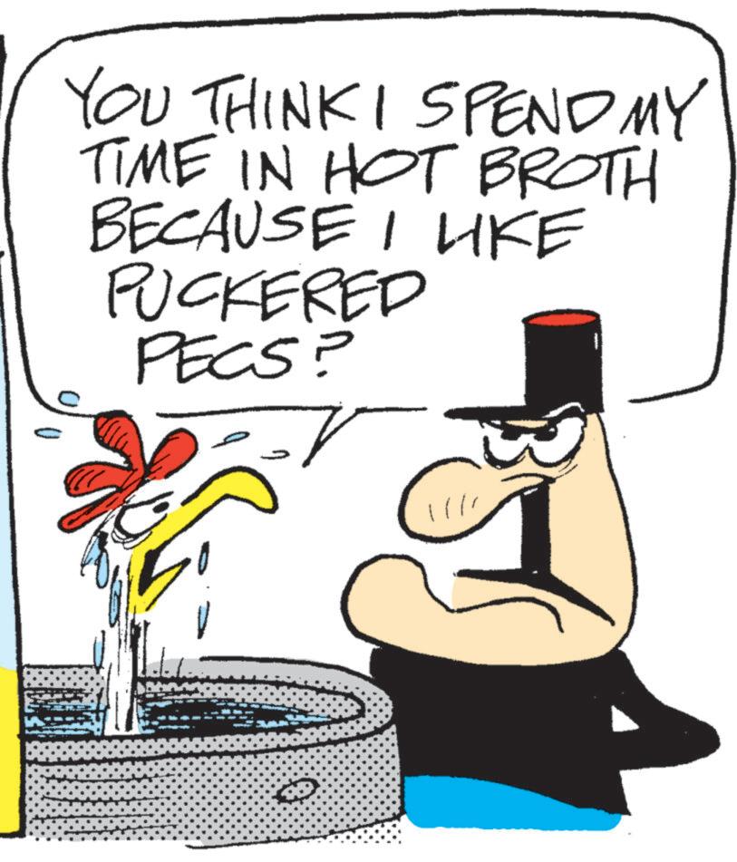 Photo caption OCR: YOU THINK I SPEND MY TIME IN HOT BROTH BECAUSE I LIKE PUCKERED PECS? ? YOU THINK I SPEND MY TIME IN HOT BROTH BECAUSE I LIKE PUCKERED PECS ? ?