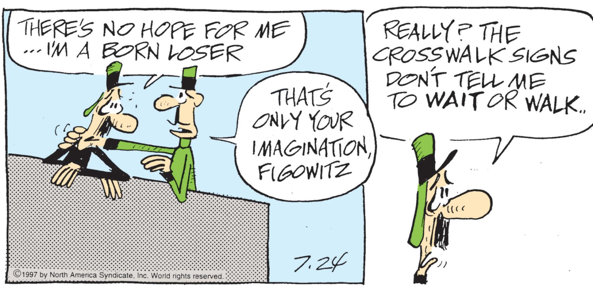 Animation OCR: THERE'S NO HOPE FOR ME ... I'M A BORN LOSER THAT'S ONLY YOUR IMAGINATION FIGOWITZ REALLY? THE CROSSWALK SIGNS DON'T TELL ME TO WAIT OR WALK.. 7.24 ©1997 by North America SyndicateInc. World rights reserved. THERE'S NO HOPE FOR ME ... I'M A BORN LOSER THAT'S ONLY YOUR IMAGINATION FIGOWITZ REALLY ? THE CROSSWALK SIGNS DON'T TELL ME TO WAIT OR WALK .. 7.24 © 1997 by North America SyndicateInc. World rights reserved .