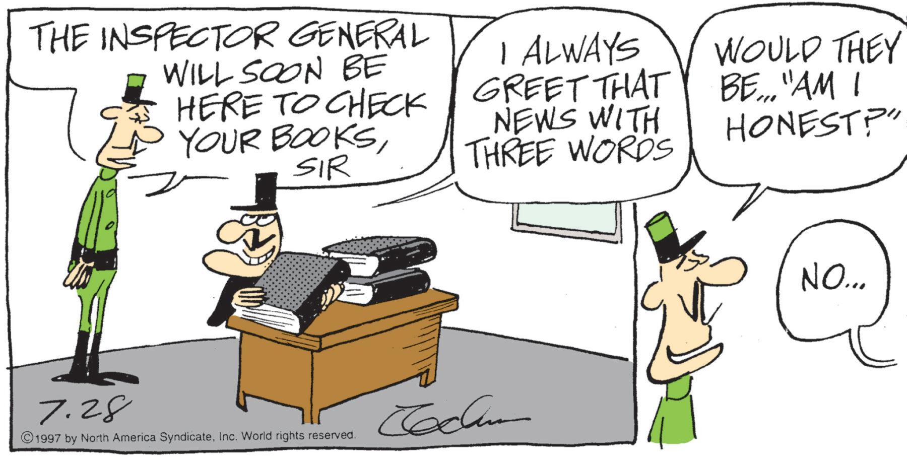 Photo caption OCR: THE INSPECTOR GENERAL WILL SOON BE HERE TO CHECK YOUR BOOKSSIR I ALWAYS GREET THAT NEWS WITH THREE WORDS WOULD THEY BE... "AM I HONEST?" 7.28 1997 by North America SyndicateInc. World rights reserved. ???? NO... THE INSPECTOR GENERAL WILL SOON BE HERE TO CHECK YOUR BOOKSSIR I ALWAYS GREET THAT NEWS WITH THREE WORDS WOULD THEY BE ... " AM I HONEST ? " 7.28 1997 by North America SyndicateInc. World rights reserved . ???? NO ...