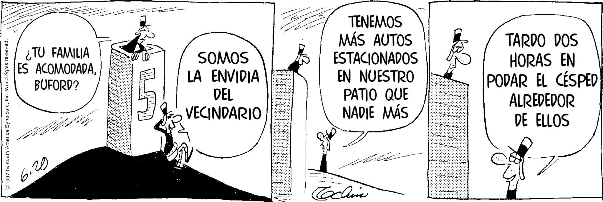 Comic book OCR: 1997 by North America SyndicateInc. World rights reserved. 6.20 ¿TU FAMILIA ES ACOMODADABUFORD? ... SOMOS LA ENVIDIA DEL VECINDARIO TENEMOS MÁS AUTOS ESTACIONADOS EN NUESTRO PATIO QUE NADIE MÁS TARDO DOS HORAS EN PODAR EL CESPED ALREDEDOR DE ELLOS Cochin 1997 by North America SyndicateInc. World rights reserved . 6.20 ¿ TU FAMILIA ES ACOMODADABUFORD ? ... SOMOS LA ENVIDIA DEL VECINDARIO TENEMOS MÁS AUTOS ESTACIONADOS EN NUESTRO PATIO QUE NADIE MÁS TARDO DOS HORAS EN PODAR EL CESPED ALREDEDOR DE ELLOS Cochin