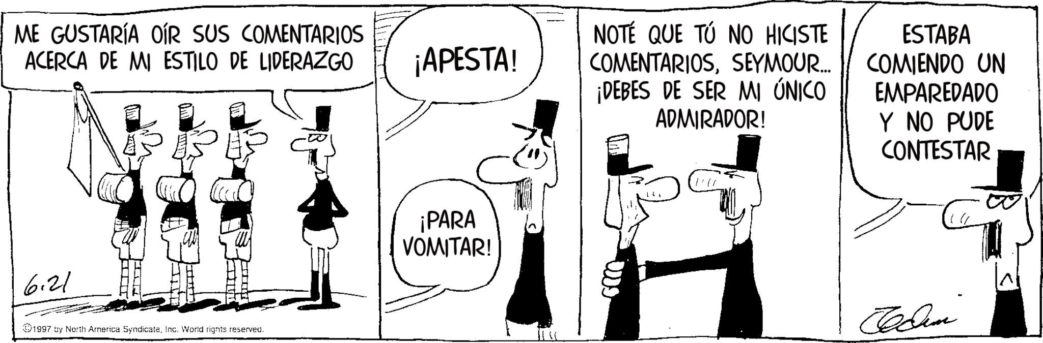 Animation OCR: ME GUSTARÍA OÍR SUS COMENTARIOS ACERCA DE MI ESTILO DE LIDERAZGO 6.21 1997 by North America SyndicateInc. World rights reserved. ¡APESTA! ¡PARA VOMITAR! NOTÉ QUE TÚ NO HICISTE COMENTARIOSSEYMOUR.... ¡DEBES DE SER MI ÚNICO ADMIRADOR! ESTABA COMIENDO UN EMPAREDADO Y NO PUDE CONTESTAR Jedem ME GUSTARÍA OÍR SUS COMENTARIOS ACERCA DE MI ESTILO DE LIDERAZGO 6.21 1997 by North America SyndicateInc. World rights reserved . ¡ APESTA ! ¡ PARA VOMITAR ! NOTÉ QUE TÚ NO HICISTE COMENTARIOSSEYMOUR .... ¡ DEBES DE SER MI ÚNICO ADMIRADOR ! ESTABA COMIENDO UN EMPAREDADO Y NO PUDE CONTESTAR Jedem