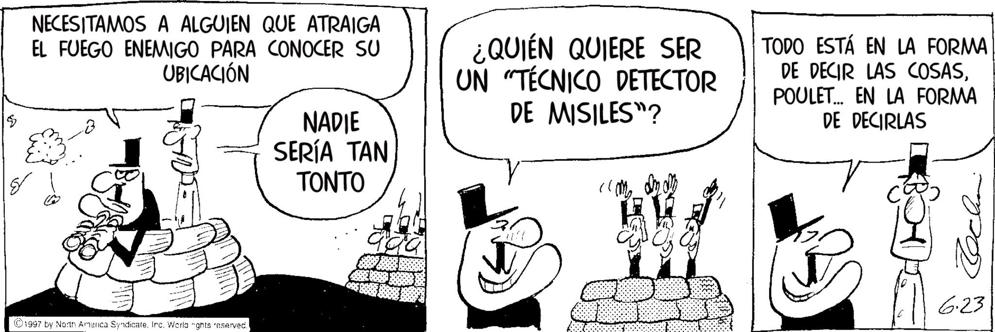 Line art OCR: NECESITAMOS A ALGUIEN QUE ATRAIGA EL FUEGO ENEMIGO PARA CONOCER SU UBICACIÓN NADIE SERÍA TAN ¿QUIÉN QUIERE SER UN "TÉCNICO DETECTOR DE MISILES"? TODO ESTÁ EN LA FORMA DE DECIR LAS COSASPOULET... EN LA FORMA DE DECIRLAS ©1997 by North America Syndicate. Inc. World "ghts reserved. TONTO aga 6.23 NECESITAMOS A ALGUIEN QUE ATRAIGA EL FUEGO ENEMIGO PARA CONOCER SU UBICACIÓN NADIE SERÍA TAN ¿ QUIÉN QUIERE SER UN " TÉCNICO DETECTOR DE MISILES " ? TODO ESTÁ EN LA FORMA DE DECIR LAS COSASPOULET ... EN LA FORMA DE DECIRLAS © 1997 by North America Syndicate . Inc. World " ghts reserved . TONTO aga 6.23