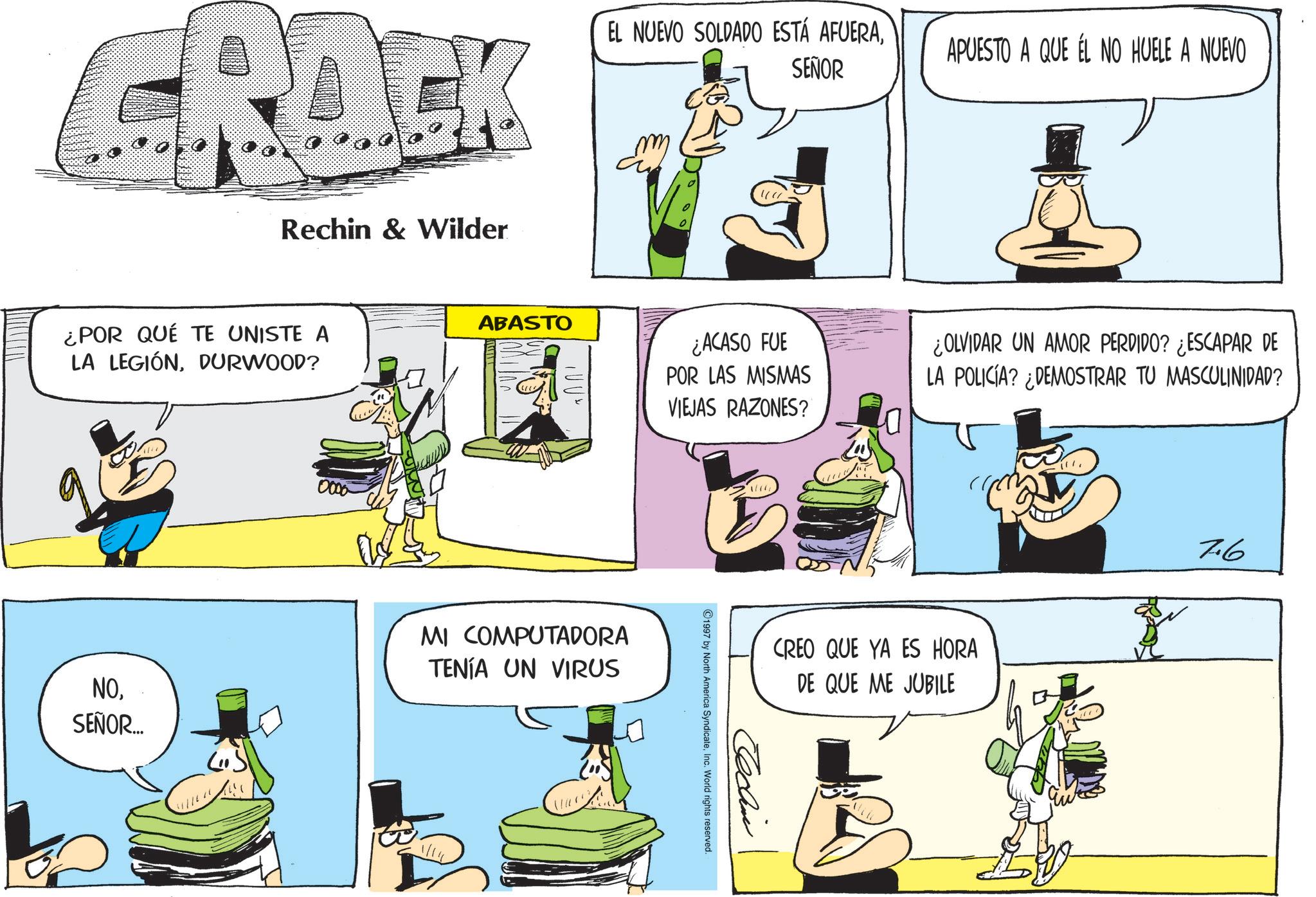 Graphics OCR: CRACK Rechin & Wilder EL NUEVO SOLDADO ESTÁ AFUERASEÑOR ¿POR QUÉ TE UNISTE A LA LEGIÓNDURWOOD? 0000 ABASTO 100% APUESTO A QUE ÉL NO HUELE A NUEVO ¿ACASO FUE POR LAS MISMAS VIEJAS RAZONES? ? NO. SEÑOR... MI COMPUTADORA TENÍA UN VIRUS ¿OLVIDAR UN AMOR PERDIDO? ¿ESCAPAR DE LA POLICÍA? ¿DEMOSTRAR TU MASCULINIDAD? CREO QUE YA ES HORA DE QUE ME JUBILE Techin 1997 by North America SyndicateInc. World rights reserved. 7.6 CRACK Rechin & Wilder EL NUEVO SOLDADO ESTÁ AFUERASEÑOR ¿ POR QUÉ TE UNISTE A LA LEGIÓNDURWOOD ? 0000 ABASTO 100 % APUESTO A QUE ÉL NO HUELE A NUEVO ¿ ACASO FUE POR LAS MISMAS VIEJAS RAZONES ? ? NO . SEÑOR ... MI COMPUTADORA TENÍA UN VIRUS ¿ OLVIDAR UN AMOR PERDIDO ? ¿ ESCAPAR DE LA POLICÍA ? ¿ DEMOSTRAR TU MASCULINIDAD ? CREO QUE YA ES HORA DE QUE ME JUBILE Techin 1997 by North America SyndicateInc. World rights reserved . 7.6