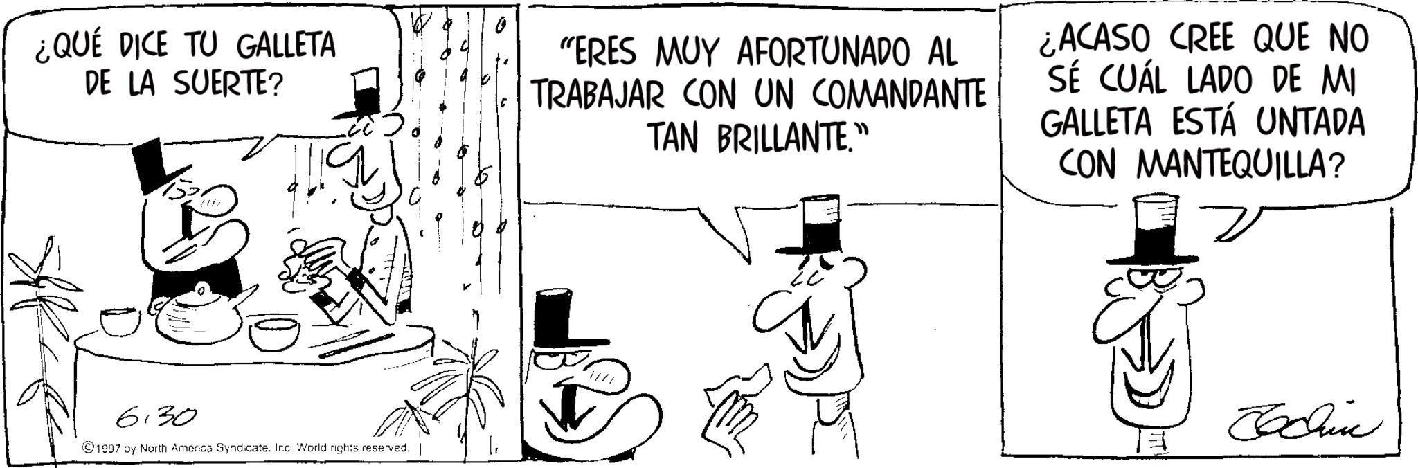 Fictional character OCR: ¿QUÉ DICE TU GALLETA DE LA SUERTE? "ERES MUY AFORTUNADO AL TRABAJAR CON UN COMANDANTE TAN BRILLANTE." ¿ACASO CREE QUE NO SE CUÁL LADO DE MI GALLETA ESTÁ UNTADA CON MANTEQUILLA? 6:30 ©1997 by North America Syndicate. Inc. World rights reserved. Jodin ¿ QUÉ DICE TU GALLETA DE LA SUERTE ? " ERES MUY AFORTUNADO AL TRABAJAR CON UN COMANDANTE TAN BRILLANTE . " ¿ ACASO CREE QUE NO SE CUÁL LADO DE MI GALLETA ESTÁ UNTADA CON MANTEQUILLA ? 6:30 © 1997 by North America Syndicate . Inc. World rights reserved . Jodin