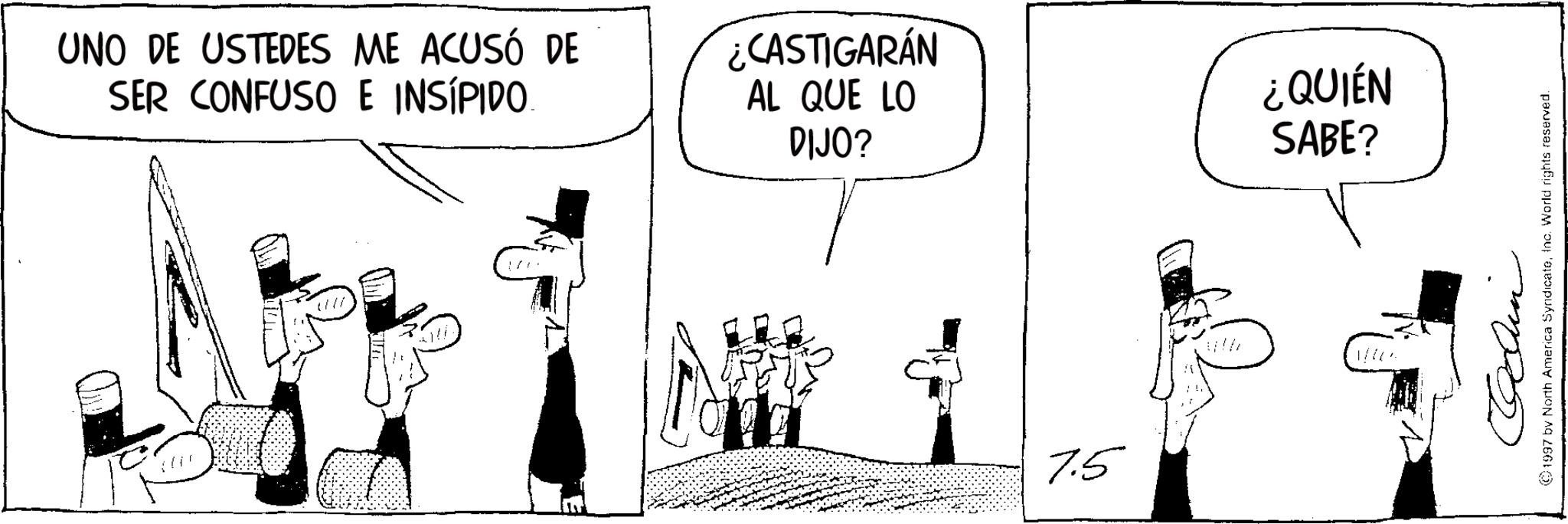 Photo caption OCR: UNO DE USTEDES ME ACUSÓ DE SER CONFUSO E INSIPIDO. ¿CASTIGARÁN AL QUE LO DIJO? ¿QUIÉN SABE? m 7.5 1997 by North America SyndicateInc. World rights reserved. UNO DE USTEDES ME ACUSÓ DE SER CONFUSO E INSIPIDO . ¿ CASTIGARÁN AL QUE LO DIJO ? ¿ QUIÉN SABE ? m 7.5 1997 by North America SyndicateInc. World rights reserved .