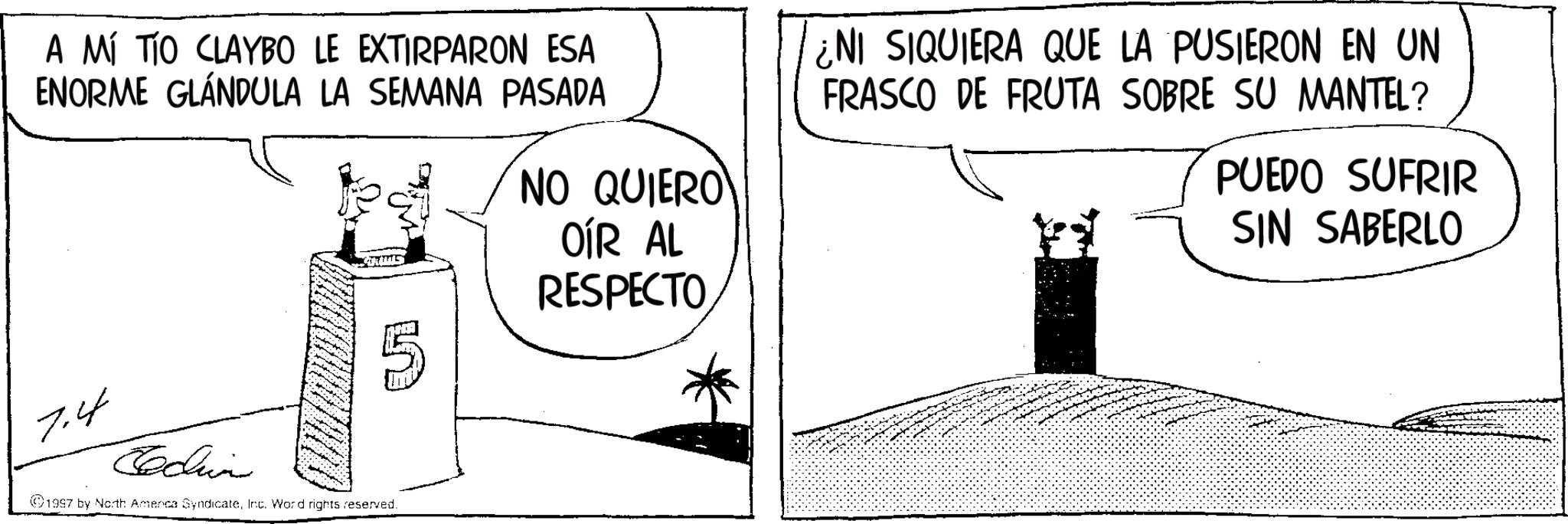 OCR: A MÍ TÍO CLAYBO LE EXTIRPARON ESA ENORME GLÁNDULA LA SEMANA PASADA NO QUIERO OÍR AL RESPECTO ¿NI SIQUIERA QUE LA PUSIERON EN UN FRASCO DE FRUTA SOBRE SU MANTEL? PUEDO SUFRIR SIN SABERLO 7.4 Cecin 1997 by North Amenca SyndicateInc. Word rights reserved. A MÍ TÍO CLAYBO LE EXTIRPARON ESA ENORME GLÁNDULA LA SEMANA PASADA NO QUIERO OÍR AL RESPECTO ¿ NI SIQUIERA QUE LA PUSIERON EN UN FRASCO DE FRUTA SOBRE SU MANTEL ? PUEDO SUFRIR SIN SABERLO 7.4 Cecin 1997 by North Amenca SyndicateInc. Word rights reserved .