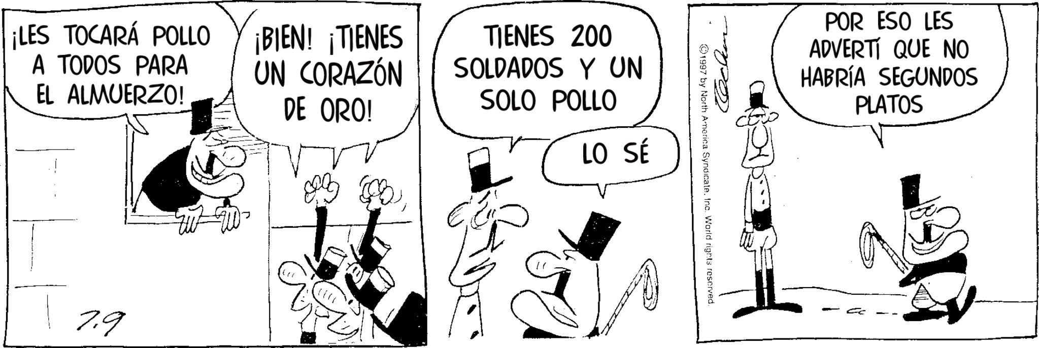 Photo caption OCR: ¡LES TOCARÁ POLLO A TODOS PARA EL ALMUERZO! 7.9 ¡BIEN! ¡TIENES UN CORAZÓN DE ORO! TIENES 200 SOLDADOS Y UN SOLO POLLO LO SÉ 1997 by North America SyndicateInc. World rights reserved. POR ESO LES ADVERTI QUE NO HABRÍA SEGUNDOS PLATOS ¡ LES TOCARÁ POLLO A TODOS PARA EL ALMUERZO ! 7.9 ¡ BIEN ! ¡ TIENES UN CORAZÓN DE ORO ! TIENES 200 SOLDADOS Y UN SOLO POLLO LO SÉ 1997 by North America SyndicateInc. World rights reserved . POR ESO LES ADVERTI QUE NO HABRÍA SEGUNDOS PLATOS