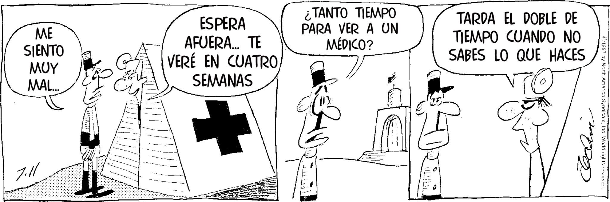 Fictional character OCR: ME SIENTO ??? MAL... 7.11 ESPERA AFUERA... TE VERÉ EN CUATROSEMANAS ¿TANTO TIEMPO PARA VER A UN MÉDICO? TARDA EL DOBLE DE TIEMPO CUANDO NO SABES LO QUE HACES ?? 1997 by North America SyndicateInc. World rights reserved. ??? ME SIENTO ??? MAL ... 7.11 ESPERA AFUERA ... TE VERÉ EN CUATROSEMANAS ¿ TANTO TIEMPO PARA VER A UN MÉDICO ? TARDA EL DOBLE DE TIEMPO CUANDO NO SABES LO QUE HACES ?? 1997 by North America SyndicateInc. World rights reserved . ???