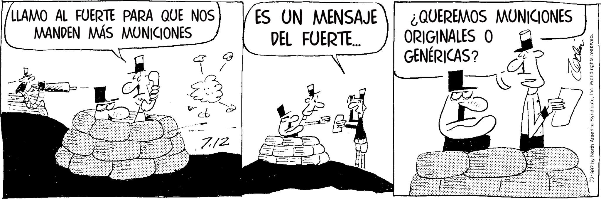 Photo caption OCR: LLAMO AL FUERTE PARA QUE NOS MANDEN MÁS MUNICIONES 7.12 ES UN MENSAJE DEL FUERTE... ¿QUEREMOS MUNICIONES ORIGINALES O GENÉRICAS? 1997 by North America SyndicateInc. World rights reserved. LLAMO AL FUERTE PARA QUE NOS MANDEN MÁS MUNICIONES 7.12 ES UN MENSAJE DEL FUERTE ... ¿ QUEREMOS MUNICIONES ORIGINALES O GENÉRICAS ? 1997 by North America SyndicateInc. World rights reserved .