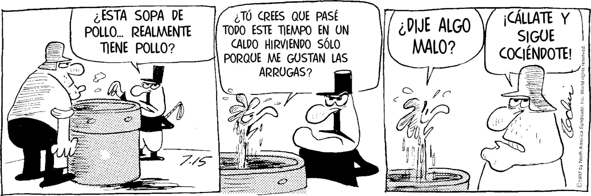 Costume Hat OCR: ¿ESTA SOPA DE POLLO... REALMENTE TIENE POLLO? ¿Tú CREES QUE PASE TODO ESTE TIEMPO EN UN CALDO HIRVIENDO SÓLO PORQUE ME GUSTAN LAS ARRUGAS? 7.15 ¿DIJE ALGO MALO? ¡CÁLLATE Y SIGUE COCIÉNDOTE! ©1997 by North America SyndicateInc. World rights reserved. ¿ ESTA SOPA DE POLLO ... REALMENTE TIENE POLLO ? ¿ Tú CREES QUE PASE TODO ESTE TIEMPO EN UN CALDO HIRVIENDO SÓLO PORQUE ME GUSTAN LAS ARRUGAS ? 7.15 ¿ DIJE ALGO MALO ? ¡ CÁLLATE Y SIGUE COCIÉNDOTE ! © 1997 by North America SyndicateInc. World rights reserved .