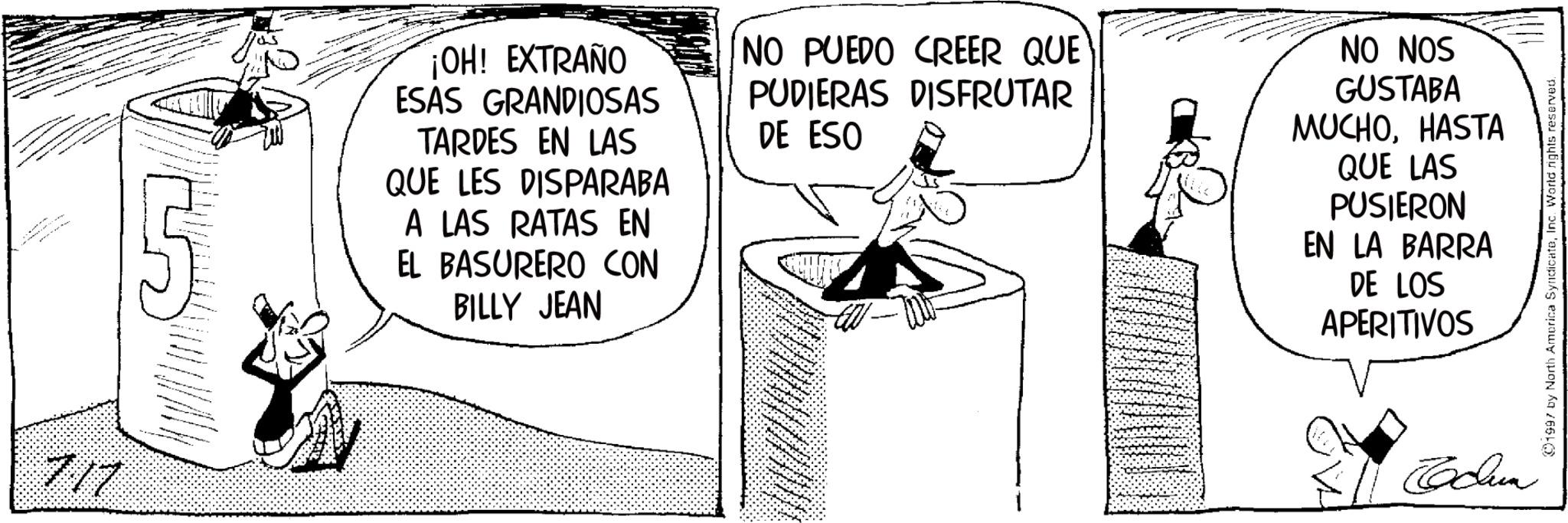 Publication OCR: 717 ¡OH! EXTRAÑO ESAS GRANDIOSAS TARDES EN LAS QUE LES DISPARABA A LAS RATAS EN EL BASURERO CON BILLY JEAN NO PUEDO CREER QUE PUDIERAS DISFRUTAR DE ESO NO NOS GUSTABA MUCHOHASTA QUE LAS PUSIERON EN LA BARRA DE LOS APERITIVOS Jdun 1997 by North America SyndicateInc. World rights reserved. 717 ¡ OH ! EXTRAÑO ESAS GRANDIOSAS TARDES EN LAS QUE LES DISPARABA A LAS RATAS EN EL BASURERO CON BILLY JEAN NO PUEDO CREER QUE PUDIERAS DISFRUTAR DE ESO NO NOS GUSTABA MUCHOHASTA QUE LAS PUSIERON EN LA BARRA DE LOS APERITIVOS Jdun 1997 by North America SyndicateInc. World rights reserved .