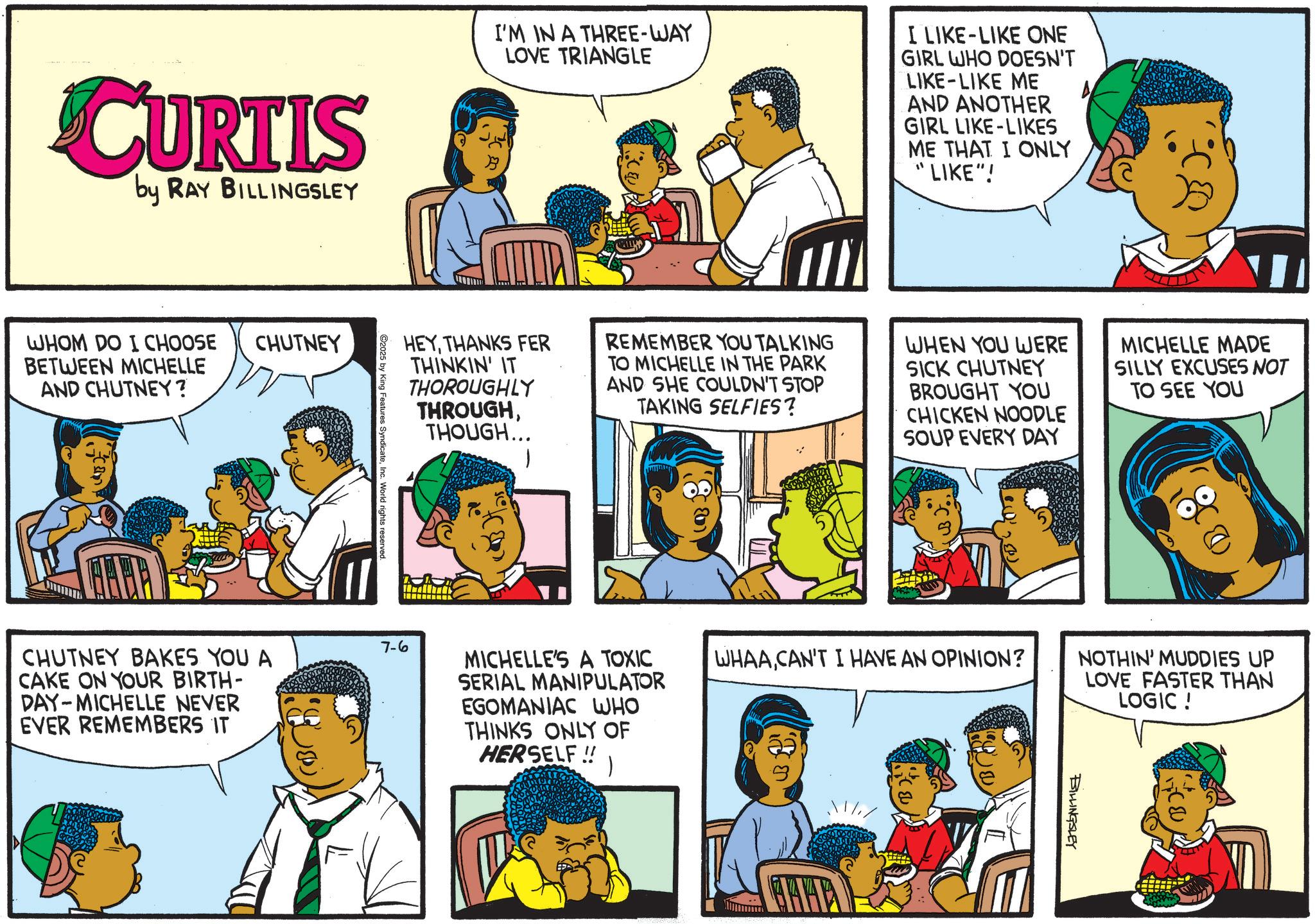 Fictional character OCR: CURTIS by RAY BILLINGSLEY WHOM DO I CHOOSE BETWEEN MICHELLE AND CHUTNEY? CHUTNEY BABA CHUTNEY BAKES YOU A CAKE ON YOUR BIRTH- DAY-MICHELLE NEVER EVER REMEMBERS IT I'M IN A THREE-WAY LOVE TRIANGLE I LIKE-LIKE ONE GIRL WHO DOESN'T LIKE LIKE ME AND ANOTHER GIRL LIKE-LIKES ME THAT I ONLY "LIKE"! HEYTHANKS FER THINKIN' IT THOROUGHLY THROUGHTHOUGH... REMEMBER YOU TALKING TO MICHELLE IN THE PARK AND SHE COULDN'T STOP TAKING SELFIES? WHEN YOU WERE SICK CHUTNEY BROUGHT YOU CHICKEN NOODLE SOUP EVERY DAY MICHELLE MADE SILLY EXCUSES NOT TO SEE YOU C2025 by King Features SyndicateInc. World rights reserved. 7-6 MICHELLE'S A TOXIC SERIAL MANIPULATOR EGOMANIAC WHO THINKS ONLY OF HERSELF!! WHAACAN'T I HAVE AN OPINION? NOTHIN' MUDDIES UP LOVE FASTER THAN LOGIC! BILLINGSLEY CURTIS by RAY BILLINGSLEY WHOM DO I CHOOSE BETWEEN MICHELLE AND CHUTNEY ? CHUTNEY BABA CHUTNEY BAKES YOU A CAKE ON YOUR BIRTH- DAY - MICHELLE NEVER EVER REMEMBERS IT I'M IN A THREE - WAY LOVE TRIANGLE I LIKE - LIKE ONE GIRL WHO DOESN'T LIKE LIKE ME AND ANOTHER GIRL LIKE - LIKES ME THAT I ONLY " LIKE " ! HEYTHANKS FER THINKIN ' IT THOROUGHLY THROUGHTHOUGH ... REMEMBER YOU TALKING TO MICHELLE IN THE PARK AND SHE COULDN'T STOP TAKING SELFIES ? WHEN YOU WERE SICK CHUTNEY BROUGHT YOU CHICKEN NOODLE SOUP EVERY DAY MICHELLE MADE SILLY EXCUSES NOT TO SEE YOU C2025 by King Features SyndicateInc. World rights reserved . 7-6 MICHELLE'S A TOXIC SERIAL MANIPULATOR EGOMANIAC WHO THINKS ONLY OF HERSELF !! WHAACAN'T I HAVE AN OPINION ? NOTHIN ' MUDDIES UP LOVE FASTER THAN LOGIC ! BILLINGSLEY