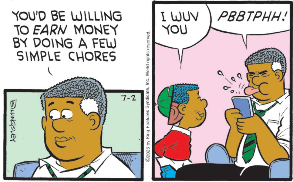 Photo caption OCR: YOU'D BE WILLING TO EARN MONEY BY DOING A FEW SIMPLE CHORES BILLINGSLEY 7-2 ©2025 by King Features SyndicateInc. World rights reserved. I WUV PBBTPHH! YOU 6000007 YOU'D BE WILLING TO EARN MONEY BY DOING A FEW SIMPLE CHORES BILLINGSLEY 7-2 © 2025 by King Features SyndicateInc. World rights reserved . I WUV PBBTPHH ! YOU 6000007