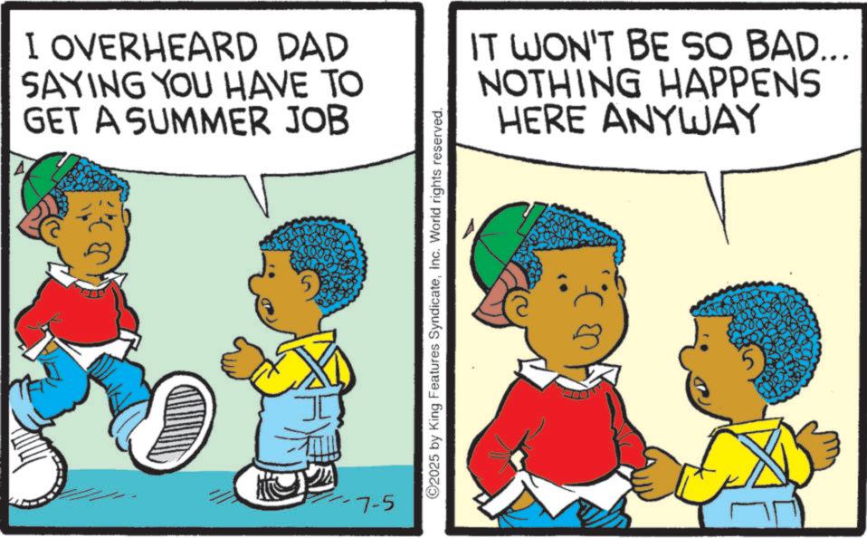 Animation OCR: I OVERHEARD DAD SAYING YOU HAVE TO GET A SUMMER JOB IT WON'T BE SO BAD... NOTHING HAPPENS HERE ANYWAY -7-5 5 ©2025 by King Features SyndicateInc. World rights reserved. I OVERHEARD DAD SAYING YOU HAVE TO GET A SUMMER JOB IT WON'T BE SO BAD ... NOTHING HAPPENS HERE ANYWAY -7-5 5 © 2025 by King Features SyndicateInc. World rights reserved .