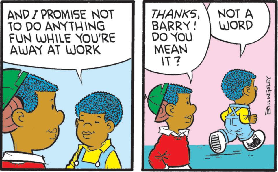 Comics OCR: AND / PROMISE NOT TO DO ANYTHING FUN WHILE YOU'RE AWAY AT WORK THANKSNOT A WORD BARRY! DO YOU MEAN IT? BILLINGSLEY AND / PROMISE NOT TO DO ANYTHING FUN WHILE YOU'RE AWAY AT WORK THANKSNOT A WORD BARRY ! DO YOU MEAN IT ? BILLINGSLEY