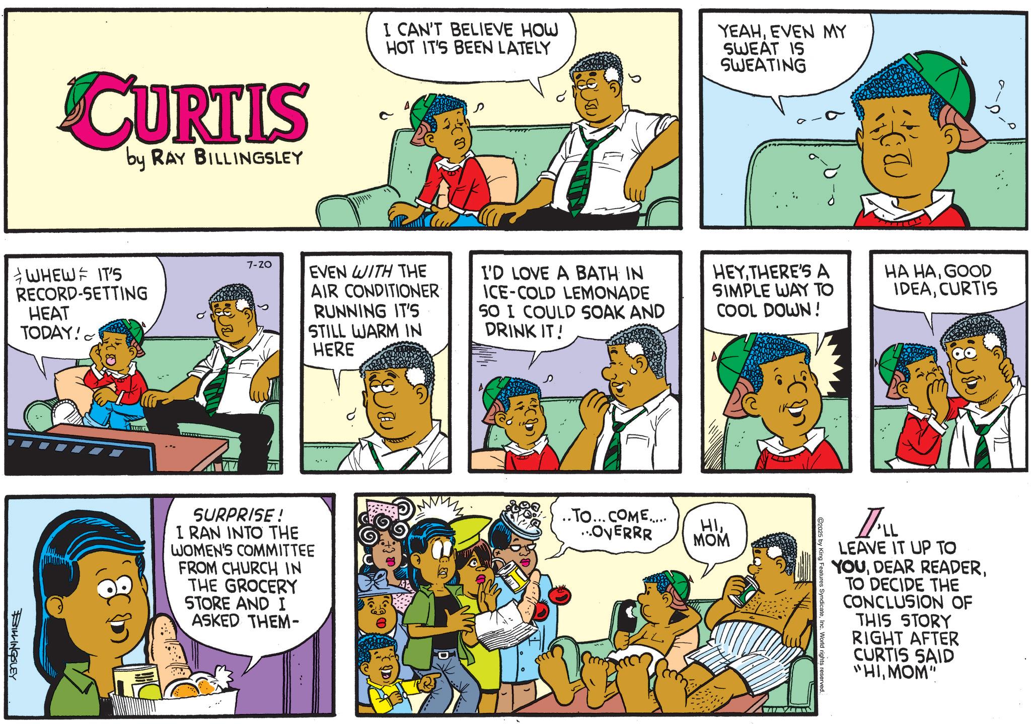 Animation OCR: CURTIS by RAY BILLINGSLEY I CAN'T BELIEVE HOW HOT IT'S BEEN LATELY YEAHEVEN MY SWEAT IS SWEATING WHEW IT'S RECORD-SETTING HEAT TODAY! 7-20 EVEN WITH THE AIR CONDITIONER RUNNING IT'S STILL WARM IN HERE I'D LOVE A BATH IN ICE-COLD LEMONADE SO I COULD SOAK AND DRINK IT! HEYTHERE'S A SIMPLE WAY TO COOL DOWN! HA HAGOOD IDEACURTIS BILLINGSLEY A SURPRISE! I RAN INTO THE WOMEN'S COMMITTEE FROM CHURCH IN THE GROCERY STORE AND I ASKED THEM- .. TO... COME..... ..OVERRR HIMOM I'LL LEAVE IT UP TO YOUTO DECIDE THE CONCLUSION OF THIS STORY RIGHT AFTER CURTIS SAID "HIMOM" 2025 by King Features SyndicateInc. World rights reserved CURTIS by RAY BILLINGSLEY I CAN'T BELIEVE HOW HOT IT'S BEEN LATELY YEAHEVEN MY SWEAT IS SWEATING WHEW IT'S RECORD - SETTING HEAT TODAY ! 7-20 EVEN WITH THE AIR CONDITIONER RUNNING IT'S STILL WARM IN HERE I'D LOVE A BATH IN ICE - COLD LEMONADE SO I COULD SOAK AND DRINK IT ! HEYTHERE'S A SIMPLE WAY TO COOL DOWN ! HA HAGOOD IDEACURTIS BILLINGSLEY A SURPRISE ! I RAN INTO THE WOMEN'S COMMITTEE FROM CHURCH IN THE GROCERY STORE AND I ASKED THEM- .. TO ... COME ..... ..OVERRR HIMOM I'LL LEAVE IT UP TO YOUDEAR READERTO DECIDE THE CONCLUSION OF THIS STORY RIGHT AFTER CURTIS SAID " HIMOM " 2025 by King Features SyndicateInc. World rights reserved