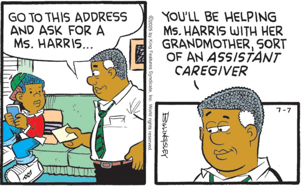 Pleased OCR: GO TO THIS ADDRESS AND ASK FOR A Ms. HARRIS... YOU'LL BE HELPING Ms. HARRIS WITH HER GRANDMOTHERSORT OF AN ASSISTANT CAREGIVER BILLINGSLEY ©2025 by King Features SyndicateInc. World rights reserved. & L 7-7 GO TO THIS ADDRESS AND ASK FOR A Ms. HARRIS ... YOU'LL BE HELPING Ms. HARRIS WITH HER GRANDMOTHERSORT OF AN ASSISTANT CAREGIVER BILLINGSLEY © 2025 by King Features SyndicateInc. World rights reserved . & L 7-7
