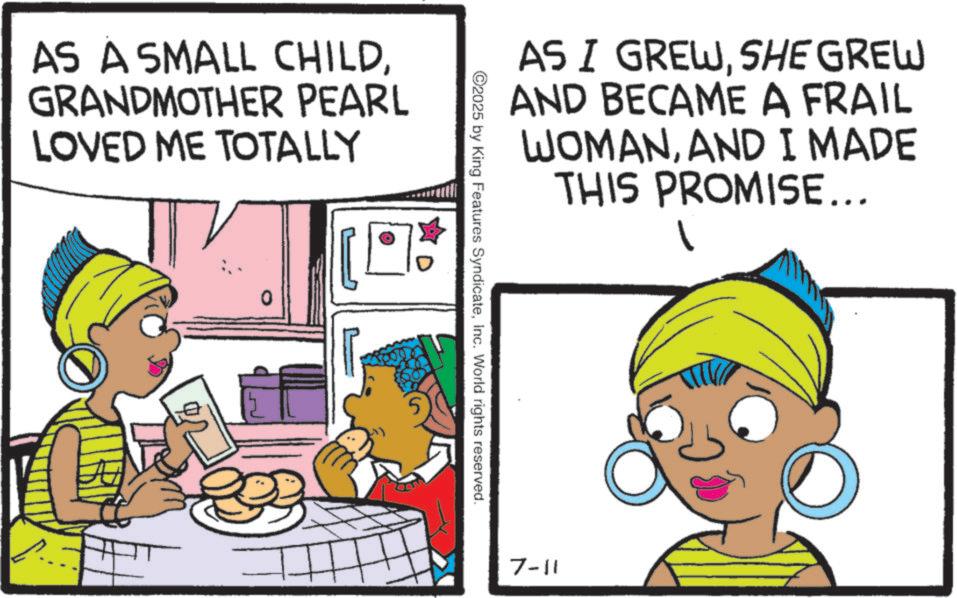 Comic book OCR: AS A SMALL CHILDGRANDMOTHER PEARL LOVED ME TOTALLY 0 AS I GREWSHE GREW AND BECAME A FRAIL WOMANAND I MADE THIS PROMISE... 2025 by King Features SyndicateInc. World rights reserved. 7-11 AS A SMALL CHILDGRANDMOTHER PEARL LOVED ME TOTALLY 0 AS I GREWSHE GREW AND BECAME A FRAIL WOMANAND I MADE THIS PROMISE ... 2025 by King Features SyndicateInc. World rights reserved . 7-11