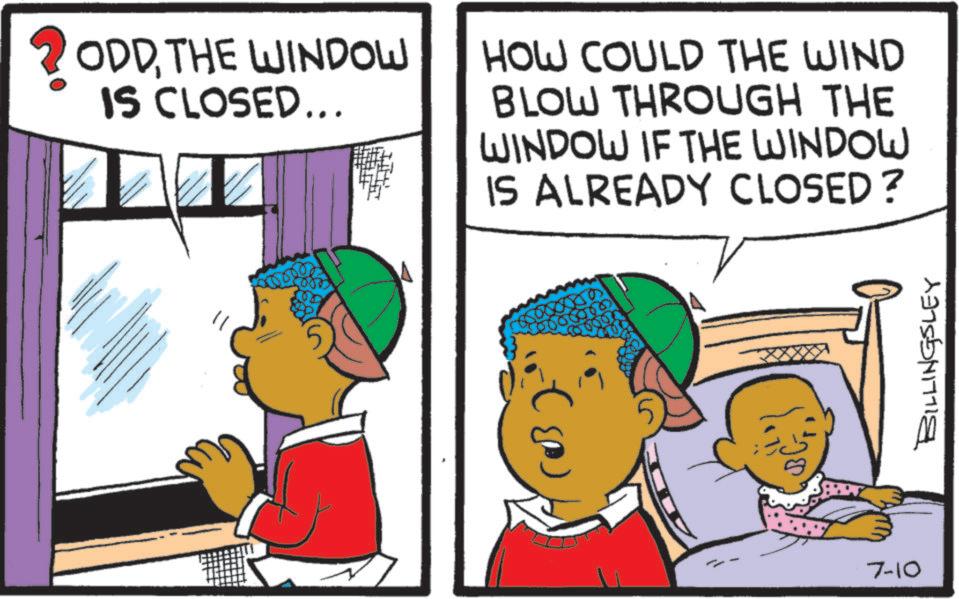 Animated cartoon OCR: ? ODDTHE WINDOW IS CLOSED... HOW COULD THE WIND BLOW THROUGH THE WINDOW IF THE WINDOW 00000 (03) IS ALREADY CLOSED? ??? 2000 7-10 BILLINGSLEY ? ODDTHE WINDOW IS CLOSED ... HOW COULD THE WIND BLOW THROUGH THE WINDOW IF THE WINDOW 00000 ( 03 ) IS ALREADY CLOSED ? ?? ? 2000 7-10 BILLINGSLEY