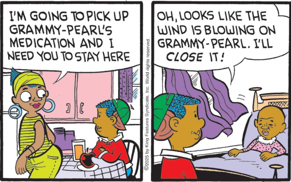 Comic book OCR: I'M GOING TO PICK UP GRAMMY-PEARL'S MEDICATION AND I NEED YOU TO STAY HERE OHLOOKS LIKE THE WIND IS BLOWING ON GRAMMY-PEARL. I'LL CLOSE IT! ? | E ©2025 by King Features SyndicateInc. World rights reserved. I'M GOING TO PICK UP GRAMMY - PEARL'S MEDICATION AND I NEED YOU TO STAY HERE OHLOOKS LIKE THE WIND IS BLOWING ON GRAMMY - PEARL . I'LL CLOSE IT ! ? | E © 2025 by King Features SyndicateInc. World rights reserved .