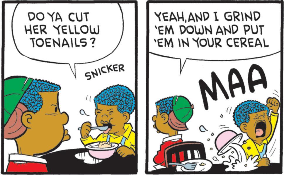 Conversation OCR: DO YA CUT HER YELLOW TOENAILS? SNICKER 11 YEAHAND I GRIND 'EM DOWN AND PUT 'EM IN YOUR CEREAL MAA DO YA CUT HER YELLOW TOENAILS ? SNICKER 11 YEAHAND I GRIND ' EM DOWN AND PUT ' EM IN YOUR CEREAL MAA