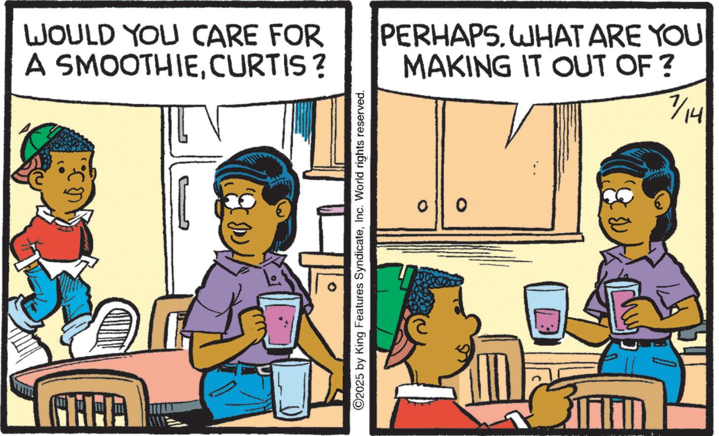 Fiction OCR: WOULD YOU CARE FOR A SMOOTHIECURTIS ? PERHAPS. WHAT ARE YOU MAKING IT OUT OF? 7/14 ©2025 by King Features SyndicateInc. World rights reserved. 0 WOULD YOU CARE FOR A SMOOTHIECURTIS ? PERHAPS . WHAT ARE YOU MAKING IT OUT OF ? 7/14 © 2025 by King Features SyndicateInc. World rights reserved . 0