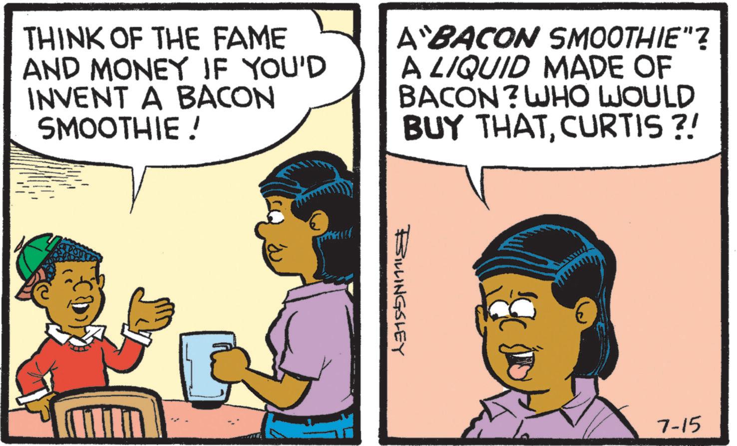 Publication OCR: THINK OF THE FAME AND MONEY IF YOU'D INVENT A BACON SMOOTHIE ! A BACON SMOOTHIE"? A LIQUID MADE OF BACON? WHO WOULD BUY THATCURTIS ?! ESWLINGSLEY 7-15 THINK OF THE FAME AND MONEY IF YOU'D INVENT A BACON SMOOTHIE ! A BACON SMOOTHIE " ? A LIQUID MADE OF BACON ? WHO WOULD BUY THATCURTIS ? ! ESWLINGSLEY 7-15