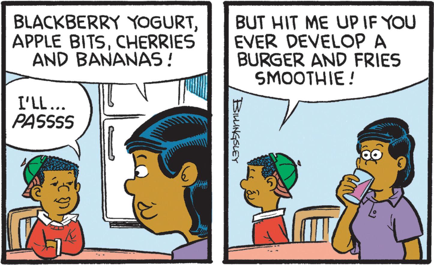 Fictional character OCR: BLACKBERRY YOGURTCHERRIES AND BANANAS! I'LL... PASSSS BUT HIT ME UP IF YOU EVER DEVELOP A BURGER AND FRIES SMOOTHIE! BILLINGSLEY 5 BLACKBERRY YOGURTAPPLE BITSCHERRIES AND BANANAS ! I'LL ... PASSSS BUT HIT ME UP IF YOU EVER DEVELOP A BURGER AND FRIES SMOOTHIE ! BILLINGSLEY 5