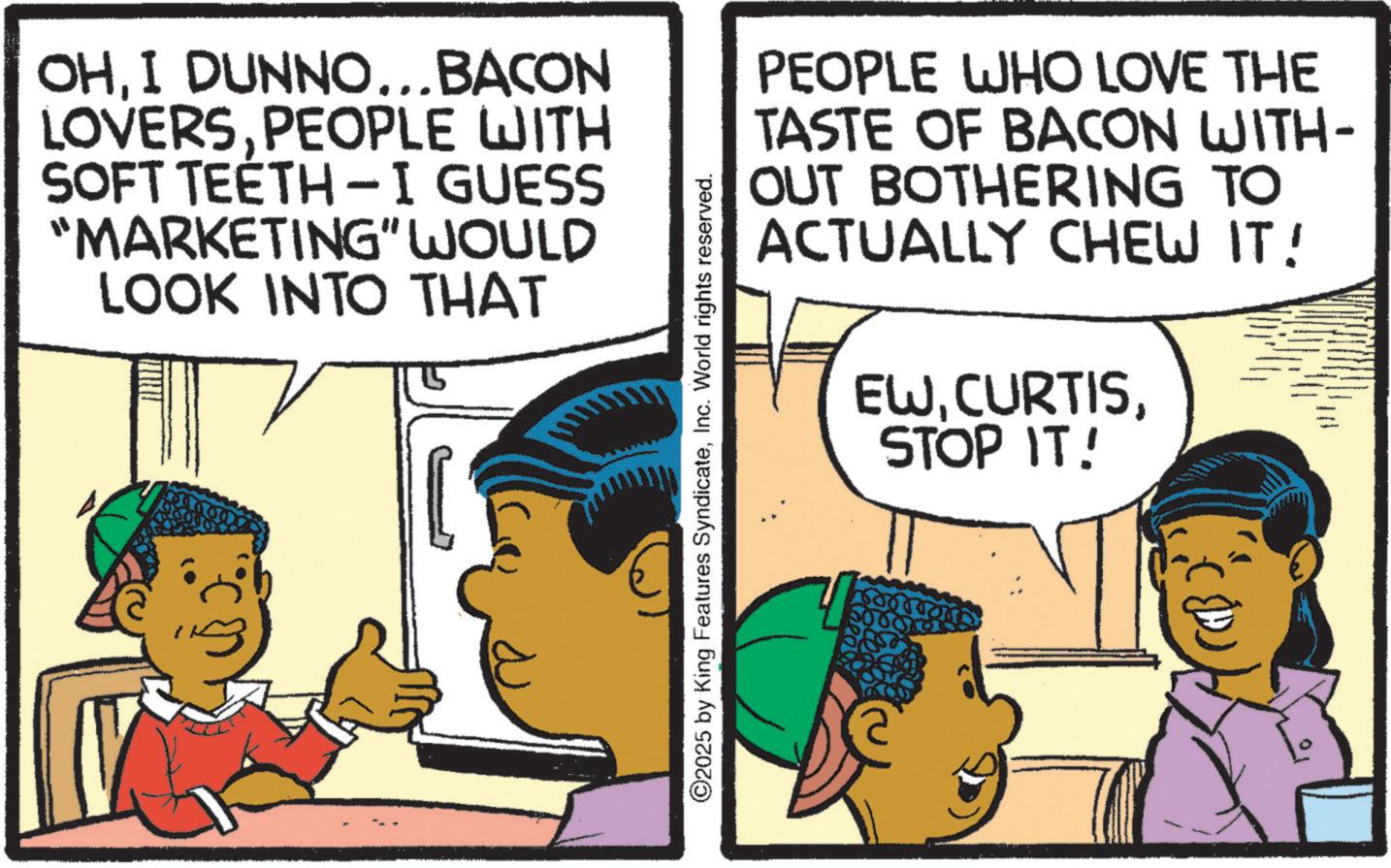 Animation OCR: OHI DUNNO... BACON LOVERSPEOPLE WITH SOFT TEETH-I GUESS "MARKETING" WOULD LOOK INTO THAT PEOPLE WHO LOVE THE TASTE OF BACON WITH- OUT BOTHERING TO ACTUALLY CHEW IT! EWSTOP IT! ©2025 by King Features SyndicateInc. World rights reserved. OHI DUNNO ... BACON LOVERSPEOPLE WITH SOFT TEETH - I GUESS " MARKETING " WOULD LOOK INTO THAT PEOPLE WHO LOVE THE TASTE OF BACON WITH- OUT BOTHERING TO ACTUALLY CHEW IT ! EWSTOP IT ! © 2025 by King Features SyndicateInc. World rights reserved .