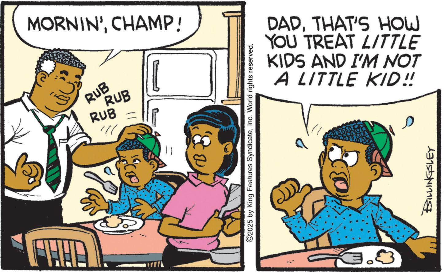 Comic book OCR: MORNIN'CHAMP! RUB RUB RUB ©2025 by King Features SyndicateInc. World rights reserved. DADTHAT'S HOW YOU TREAT LITTLE KIDS AND I'M NOT A LITTLE KID!! BILLINGSLEY MORNIN 'CHAMP ! RUB RUB RUB © 2025 by King Features SyndicateInc. World rights reserved . DADTHAT'S HOW YOU TREAT LITTLE KIDS AND I'M NOT A LITTLE KID !! BILLINGSLEY