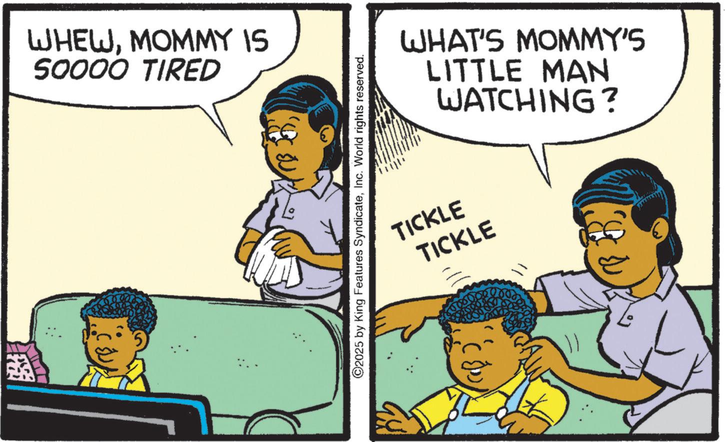 Publication OCR: WHEWMOMMY IS 50000 TIRED ©2025 by King Features SyndicateInc. World rights reserved. WHAT'S MOMMY'S LITTLE MAN WATCHING? TICKLE TICKLE WHEWMOMMY IS 50000 TIRED © 2025 by King Features SyndicateInc. World rights reserved . WHAT'S MOMMY'S LITTLE MAN WATCHING ? TICKLE TICKLE
