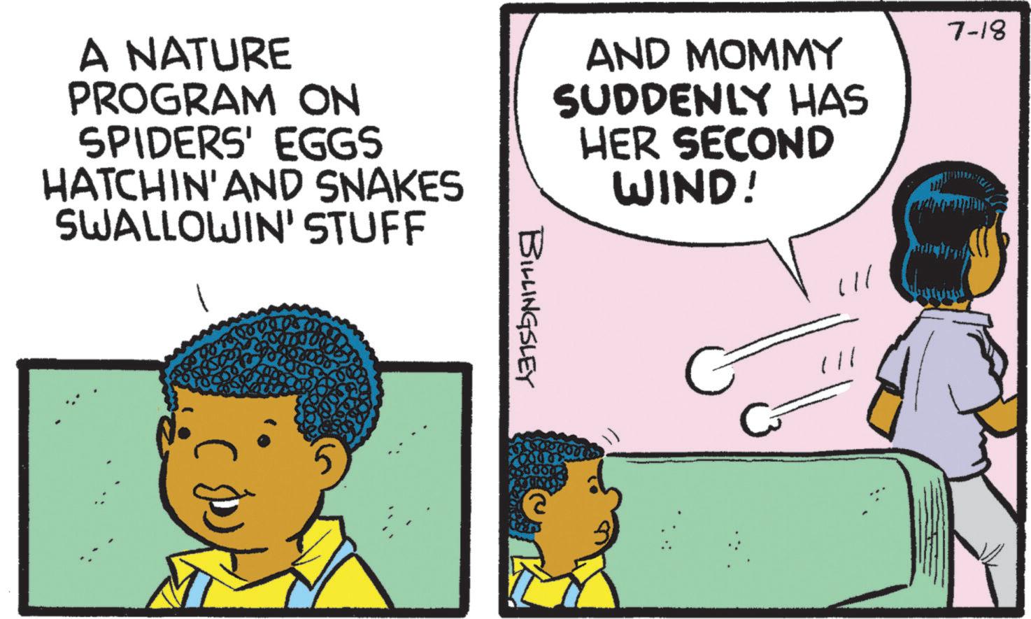Comic book OCR: A NATURE PROGRAM ON SPIDERS' EGGS HATCHIN' AND SNAKES AND MOMMY SUDDENLY HAS HER SECOND WIND! SWALLOWIN' STUFF BILLINGSLEY (// 7-18 A NATURE PROGRAM ON SPIDERS ' EGGS HATCHIN ' AND SNAKES AND MOMMY SUDDENLY HAS HER SECOND WIND ! SWALLOWIN ' STUFF BILLINGSLEY ( // 7-18