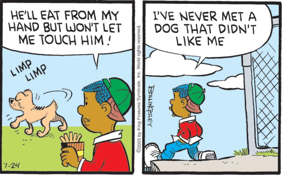 Happiness OCR: HE'LL EAT FROM MY HAND BUT WON'T LET ME TOUCH HIM! LIMP LIMP 7-24 ©2025 by King Features SyndicateInc. World rights reserved. BILLINGSLEY I'VE NEVER MET A DOG THAT DIDN'T LIKE ME HE'LL EAT FROM MY HAND BUT WON'T LET ME TOUCH HIM ! LIMP LIMP 7-24 © 2025 by King Features SyndicateInc. World rights reserved . BILLINGSLEY I'VE NEVER MET A DOG THAT DIDN'T LIKE ME