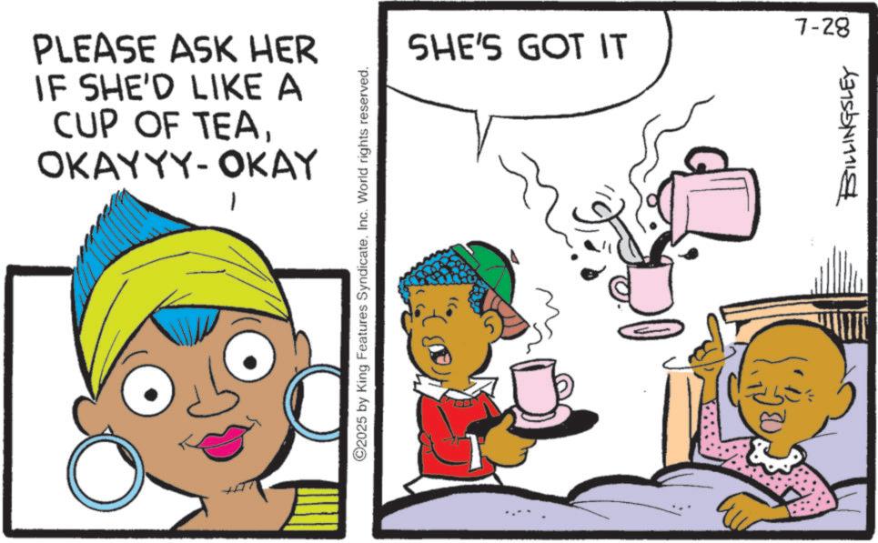 Graphics OCR: PLEASE ASK HER IF SHE'D LIKE A CUP OF TEAOKAYYY- OKAY ©2025 by King Features SyndicateInc. World rights reserved. 7-28 SHE'S GOT IT BILLINGSLEY PLEASE ASK HER IF SHE'D LIKE A CUP OF TEAOKAYYY- OKAY © 2025 by King Features SyndicateInc. World rights reserved . 7-28 SHE'S GOT IT BILLINGSLEY