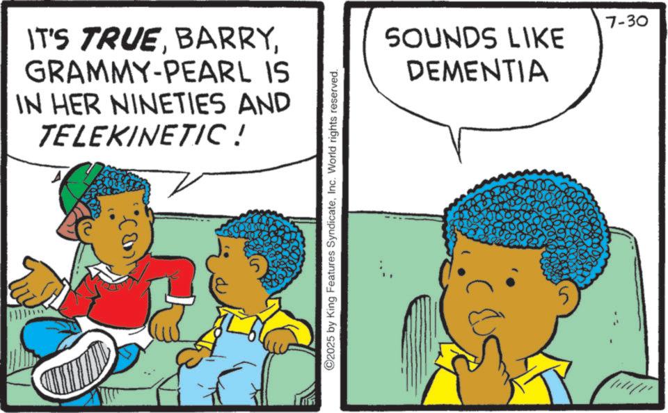 Comic book OCR: IT'S TRUEGRAMMY-PEARL IS IN HER NINETIES AND TELEKINETIC! AD 5 ©2025 by King Features SyndicateInc. World rights reserved. 7-30 SOUNDS LIKE DEMENTIA IT'S TRUEGRAMMY - PEARL IS IN HER NINETIES AND TELEKINETIC ! AD 5 © 2025 by King Features SyndicateInc. World rights reserved . 7-30 SOUNDS LIKE DEMENTIA