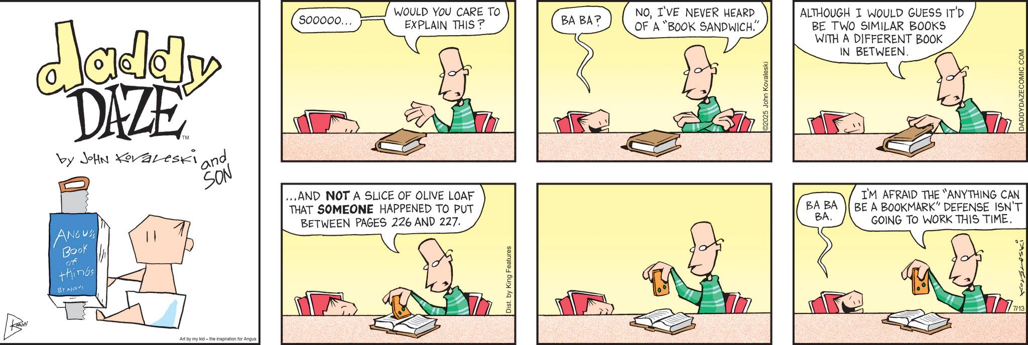 Publication OCR: daddy DAZE by JOHN Kovaleski ANGUSS Book of things BY ANGUS ' and SON Sooooo... WOULD YOU CARE TO EXPLAIN THIS? BA BA? NOI'VE NEVER HEARD OF A "BOOK SANDWICH." ... AND NOT A SLICE OF OLIVE LOAF THAT SOMEONE HAPPENED TO PUT BETWEEN PAGES 226 AND 227. Dist. by King Features ©2025 John Kovaleski Art by my kid - the inspiration for Angus ALTHOUGH I WOULD GUESS IT'D BE TWO SIMILAR BOOKS WITH A DIFFERENT BOOK IN BETWEEN. BA BA BA. I'M AFRAID THE "ANYTHING CAN BE A BOOKMARK" DEFENSE ISN'T GOING TO WORK THIS TIME. 7/13 DADDYDAZECOMIC.COM daddy DAZE by JOHN Kovaleski ANGUSS Book of things BY ANGUS ' and SON Sooooo ... WOULD YOU CARE TO EXPLAIN THIS ? BA BA ? NOI'VE NEVER HEARD OF A " BOOK SANDWICH . " ... AND NOT A SLICE OF OLIVE LOAF THAT SOMEONE HAPPENED TO PUT BETWEEN PAGES 226 AND 227 . Dist . by King Features © 2025 John Kovaleski Art by my kid - the inspiration for Angus ALTHOUGH I WOULD GUESS IT'D BE TWO SIMILAR BOOKS WITH A DIFFERENT BOOK IN BETWEEN . BA BA BA . I'M AFRAID THE " ANYTHING CAN BE A BOOKMARK " DEFENSE ISN'T GOING TO WORK THIS TIME . 7/13 DADDYDAZECOMIC.COM