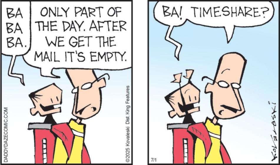Fiction OCR: DADDYDAZECOMIC.COM BA ONLY PART OF BA THE DAY. AFTER BA. WE GET THE MAIL IT'S EMPTY. ©2025 Kovaleski Dist. King Features 7/1 BA! TIMESHARE? Kováraski DADDYDAZECOMIC.COM BA ONLY PART OF BA THE DAY . AFTER BA . WE GET THE MAIL IT'S EMPTY . © 2025 Kovaleski Dist . King Features 7/1 BA ! TIMESHARE ? Kováraski