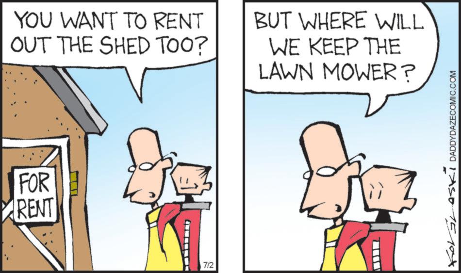 Animated cartoon OCR: FOR RENT YOU WANT TO RENT OUT THE SHED TOO? BUT WHERE WILL WE KEEP THE LAWN MOWER? 7/2 ? ForGLASKI DADDYDAZECOMIC.COM FOR RENT YOU WANT TO RENT OUT THE SHED TOO ? BUT WHERE WILL WE KEEP THE LAWN MOWER ? 7/2 ? ForGLASKI DADDYDAZECOMIC.COM