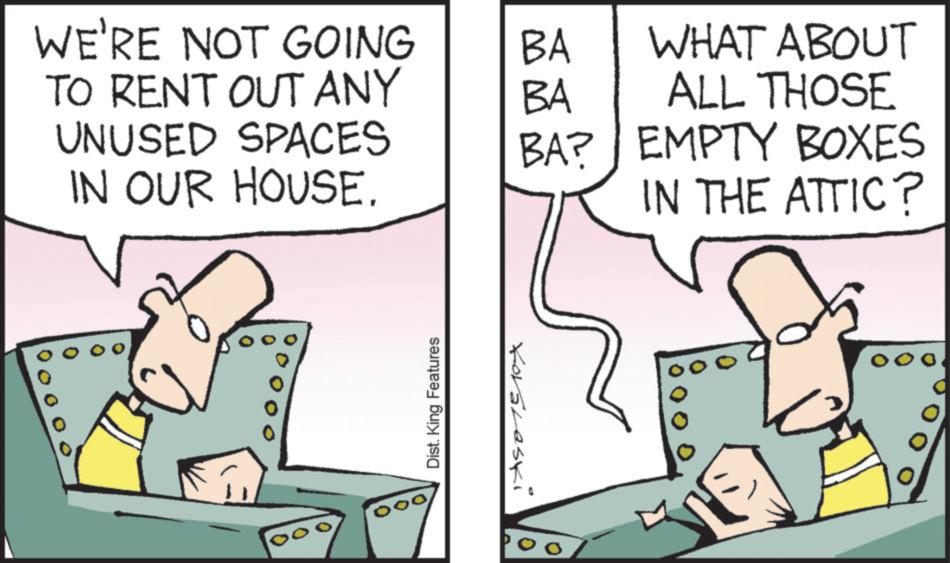 Comics OCR: WE'RE NOT GOING BA TO RENT OUT ANY BA WHAT ABOUT ALL THOSE UNUSED SPACES BA? IN OUR HOUSE. EMPTY BOXES IN THE ATTIC? 000 Dist. King Features Koraleski 0 WE'RE NOT GOING BA TO RENT OUT ANY BA WHAT ABOUT ALL THOSE UNUSED SPACES BA ? IN OUR HOUSE . EMPTY BOXES IN THE ATTIC ? 000 Dist . King Features Koraleski 0
