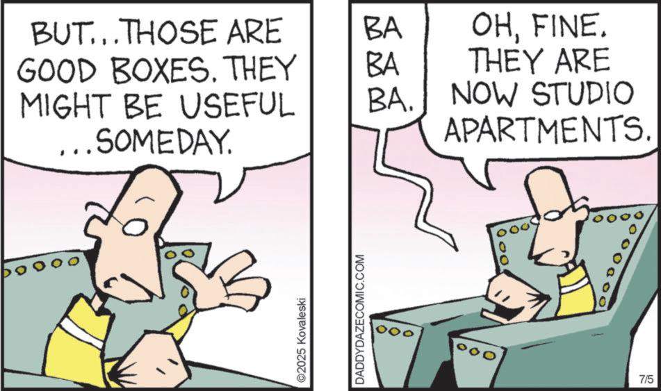 Comic book OCR: BUT...THOSE ARE BA GOOD BOXES. THEY BA OHFINE. THEY ARE MIGHT BE USEFUL BA. NOW STUDIO ...SOMEDAY. APARTMENTS. ©2025 Kovaleski DADDYDAZECOMIC.COM 7/5 BUT ... THOSE ARE BA GOOD BOXES . THEY BA OHFINE . THEY ARE MIGHT BE USEFUL BA . NOW STUDIO ... SOMEDAY . APARTMENTS . © 2025 Kovaleski DADDYDAZECOMIC.COM 7/5