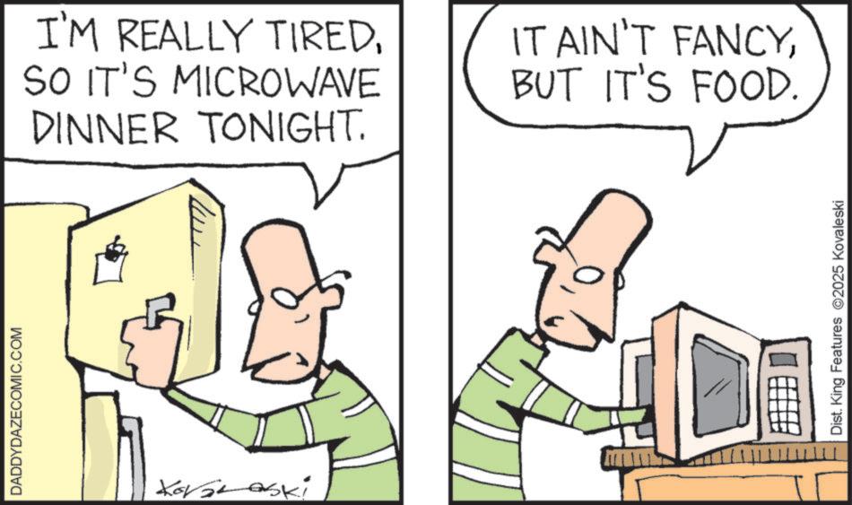 Fiction OCR: DADDYDAZECOMIC.COM TITTTHIT Dist. King Features 2025 Kovaleski I'M REALLY TIREDSO IT'S MICROWAVE DINNER TONIGHT. IT AIN'T FANCYBUT IT'S FOOD. DADDYDAZECOMIC.COM TITTTHIT Dist . King Features 2025 Kovaleski I'M REALLY TIREDSO IT'S MICROWAVE DINNER TONIGHT . IT AIN'T FANCYBUT IT'S FOOD .