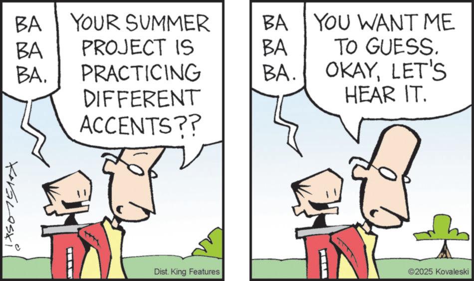 Cartoon OCR: 17501510x BA YOUR SUMMER BA PROJECT IS BA BA. PRACTICING BA. DIFFERENT ACCENTS?? BA YOU WANT ME TO GUESS. OKAYLET'S HEAR IT. Dist. King Features ©2025 Kovaleski 17501510x BA YOUR SUMMER BA PROJECT IS BA BA . PRACTICING BA . DIFFERENT ACCENTS ?? BA YOU WANT ME TO GUESS . OKAYLET'S HEAR IT . Dist . King Features © 2025 Kovaleski